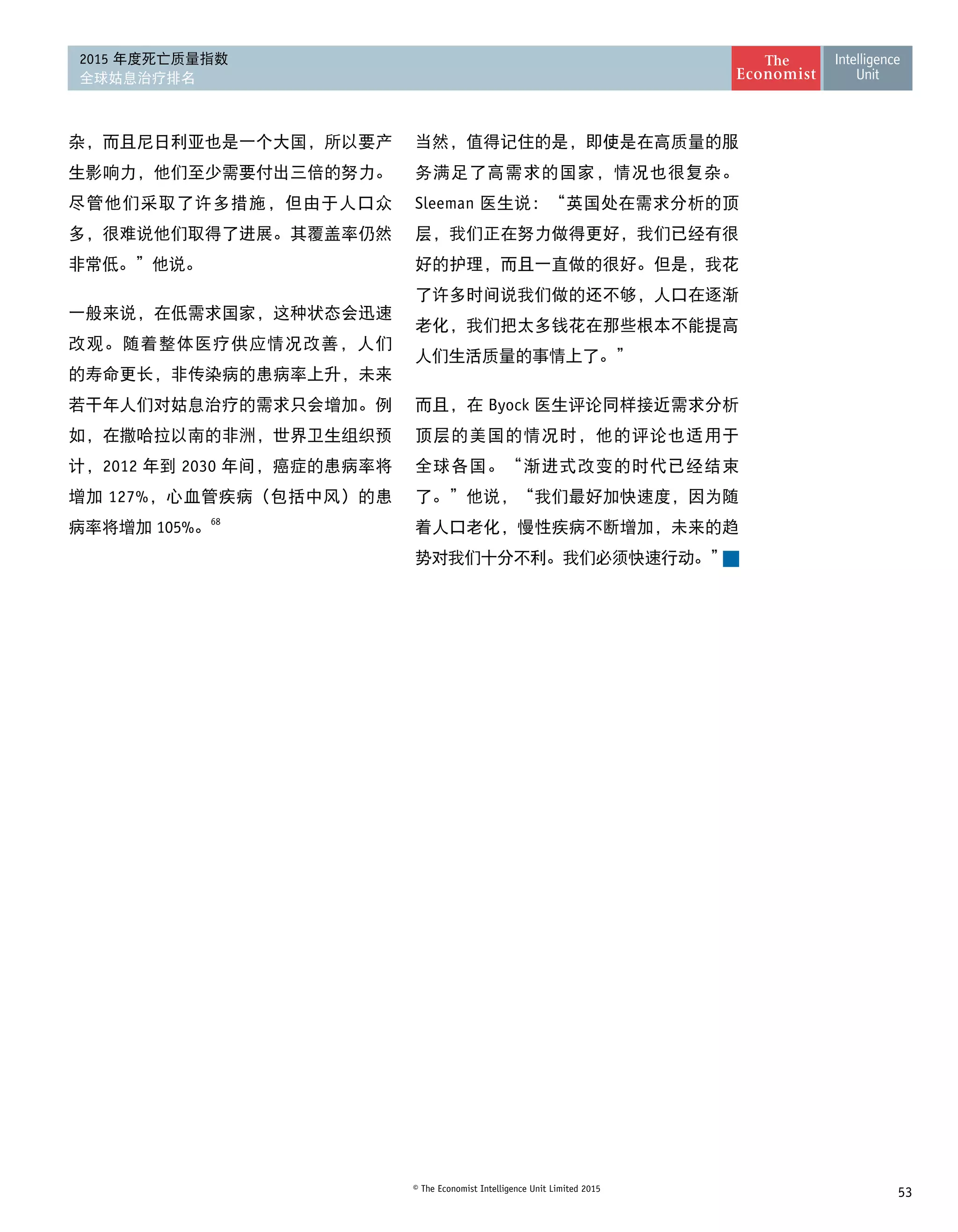 53© The Economist Intelligence Unit Limited 2015
2015 年度死亡质量指数
全球姑息治疗排名
杂，而且尼日利亚也是一个大国，所以要产
生影响力，他们至少需要付出三倍的努力。
尽管他们采取了许多措施，但由于人口众
多，很难说他们取得了进展。其覆盖率仍然
非常低。”他说。
一般来说，在低需求国家，这种状态会迅速
改观。随着整体医疗供应情况改善，人们
的寿命更长，非传染病的患病率上升，未来
若干年人们对姑息治疗的需求只会增加。例
如，在撒哈拉以南的非洲，世界卫生组织预
计，2012 年到 2030 年间，癌症的患病率将
增加 127%，心血管疾病（包括中风）的患
病率将增加 105%。68
当然，值得记住的是，即使是在高质量的服
务满足了高需求的国家，情况也很复杂。
Sleeman 医生说：“英国处在需求分析的顶
层，我们正在努力做得更好，我们已经有很
好的护理，而且一直做的很好。但是，我花
了许多时间说我们做的还不够，人口在逐渐
老化，我们把太多钱花在那些根本不能提高
人们生活质量的事情上了。”
而且，在 Byock 医生评论同样接近需求分析
顶层的美国的情况时，他的评论也适用于
全球各国。“渐进式改变的时代已经结束
了。”他说，“我们最好加快速度，因为随
着人口老化，慢性疾病不断增加，未来的趋
势对我们十分不利。我们必须快速行动。”
 