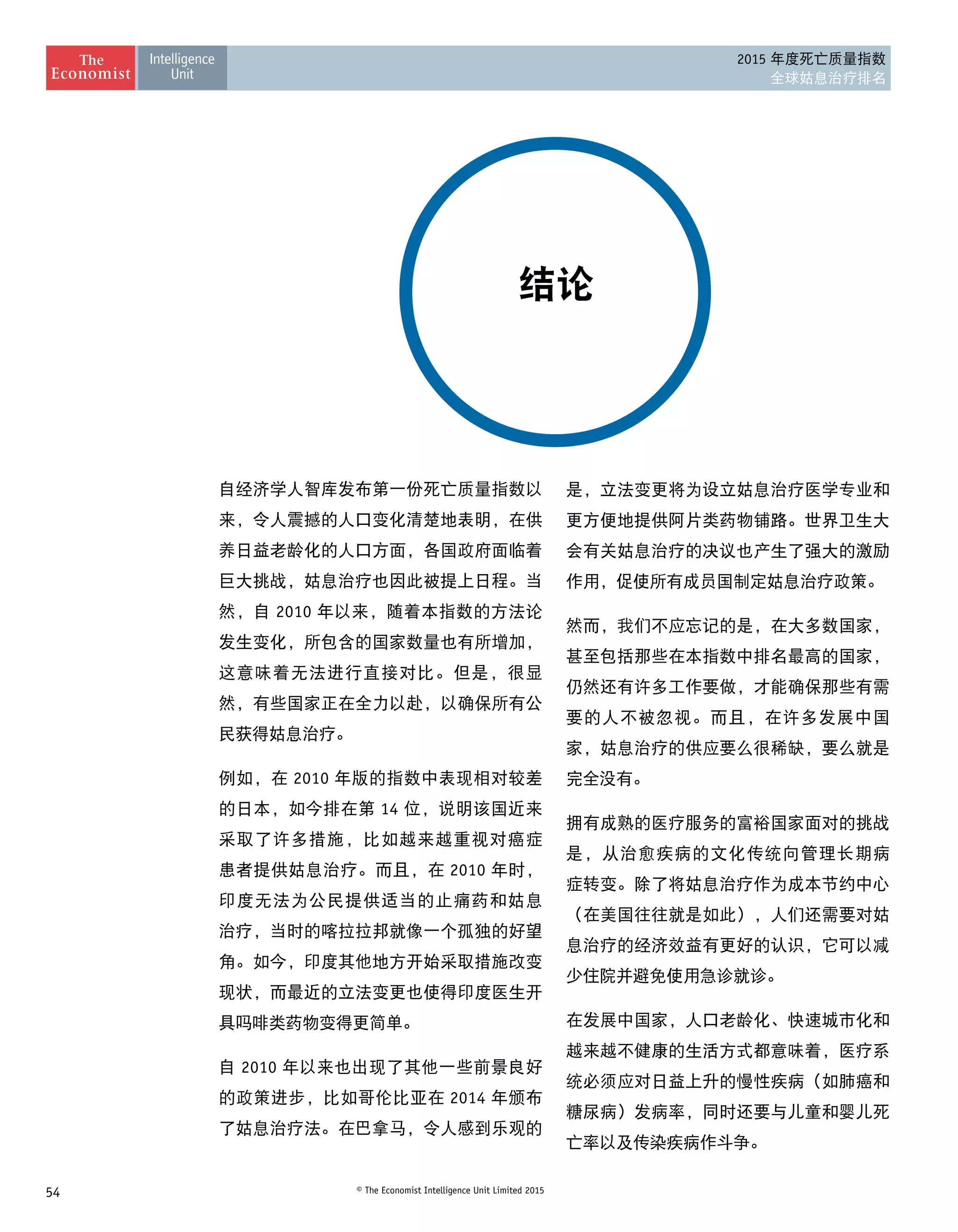 54 © The Economist Intelligence Unit Limited 2015
2015 年度死亡质量指数
全球姑息治疗排名
结论
自经济学人智库发布第一份死亡质量指数以
来，令人震撼的人口变化清楚地表明，在供
养日益老龄化的人口方面，各国政府面临着
巨大挑战，姑息治疗也因此被提上日程。当
然，自 2010 年以来，随着本指数的方法论
发生变化，所包含的国家数量也有所增加，
这意味着无法进行直接对比。但是，很显
然，有些国家正在全力以赴，以确保所有公
民获得姑息治疗。
例如，在 2010 年版的指数中表现相对较差
的日本，如今排在第 14 位，说明该国近来
采取了许多措施，比如越来越重视对癌症
患者提供姑息治疗。而且，在 2010 年时，
印度无法为公民提供适当的止痛药和姑息
治疗，当时的喀拉拉邦就像一个孤独的好望
角。如今，印度其他地方开始采取措施改变
现状，而最近的立法变更也使得印度医生开
具吗啡类药物变得更简单。
自 2010 年以来也出现了其他一些前景良好
的政策进步，比如哥伦比亚在 2014 年颁布
了姑息治疗法。在巴拿马，令人感到乐观的
是，立法变更将为设立姑息治疗医学专业和
更方便地提供阿片类药物铺路。世界卫生大
会有关姑息治疗的决议也产生了强大的激励
作用，促使所有成员国制定姑息治疗政策。
然而，我们不应忘记的是，在大多数国家，
甚至包括那些在本指数中排名最高的国家，
仍然还有许多工作要做，才能确保那些有需
要的人不被忽视。而且，在许多发展中国
家，姑息治疗的供应要么很稀缺，要么就是
完全没有。
拥有成熟的医疗服务的富裕国家面对的挑战
是，从治愈疾病的文化传统向管理长期病
症转变。除了将姑息治疗作为成本节约中心
（在美国往往就是如此），人们还需要对姑
息治疗的经济效益有更好的认识，它可以减
少住院并避免使用急诊就诊。
在发展中国家，人口老龄化、快速城市化和
越来越不健康的生活方式都意味着，医疗系
统必须应对日益上升的慢性疾病（如肺癌和
糖尿病）发病率，同时还要与儿童和婴儿死
亡率以及传染疾病作斗争。
 
