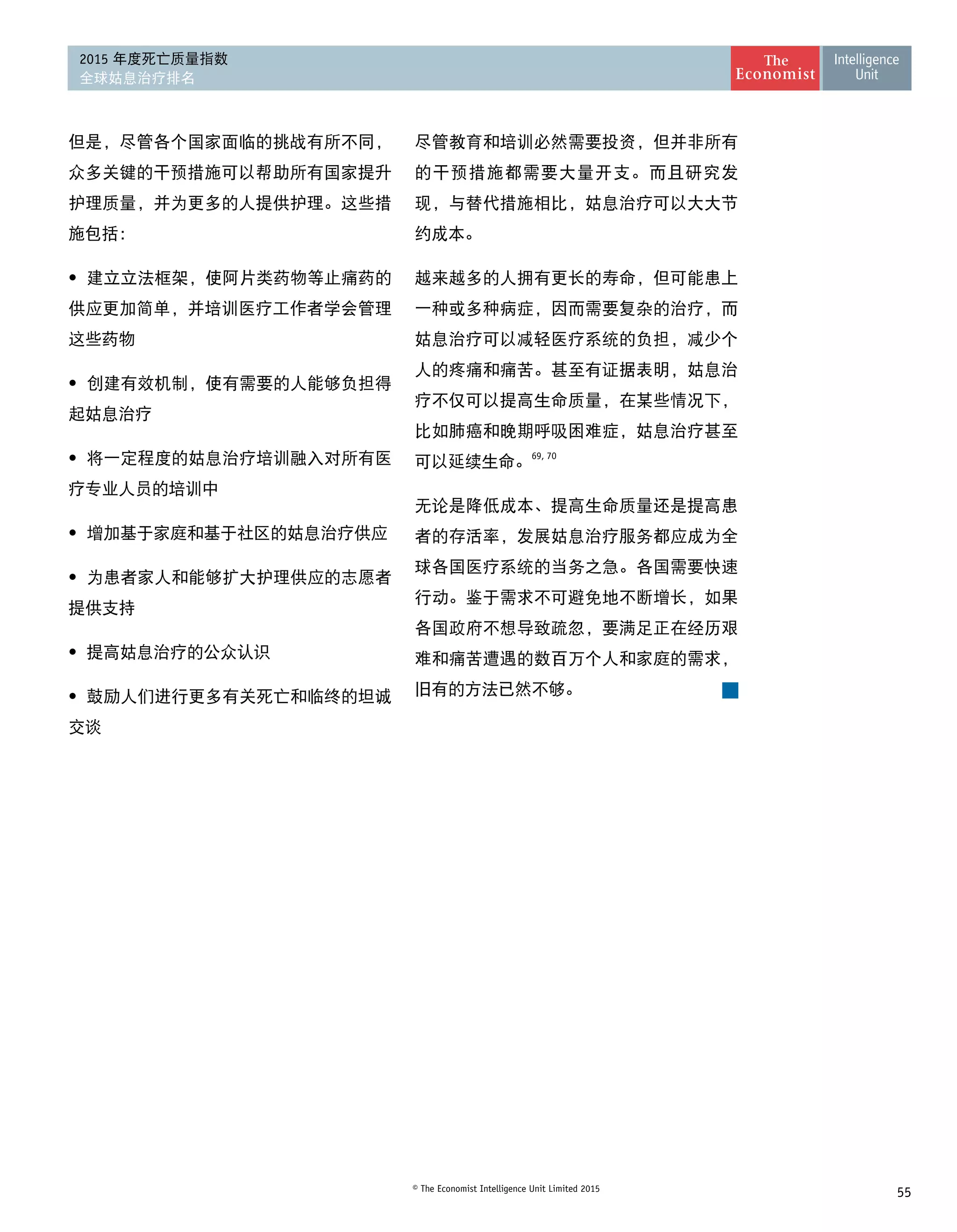 55© The Economist Intelligence Unit Limited 2015
2015 年度死亡质量指数
全球姑息治疗排名
但是，尽管各个国家面临的挑战有所不同，
众多关键的干预措施可以帮助所有国家提升
护理质量，并为更多的人提供护理。这些措
施包括：
• 	建立立法框架，使阿片类药物等止痛药的
供应更加简单，并培训医疗工作者学会管理
这些药物
• 	创建有效机制，使有需要的人能够负担得
起姑息治疗
• 	将一定程度的姑息治疗培训融入对所有医
疗专业人员的培训中
•	 增加基于家庭和基于社区的姑息治疗供应
• 	为患者家人和能够扩大护理供应的志愿者
提供支持
•	 提高姑息治疗的公众认识
•	 鼓励人们进行更多有关死亡和临终的坦诚
交谈
尽管教育和培训必然需要投资，但并非所有
的干预措施都需要大量开支。而且研究发
现，与替代措施相比，姑息治疗可以大大节
约成本。
越来越多的人拥有更长的寿命，但可能患上
一种或多种病症，因而需要复杂的治疗，而
姑息治疗可以减轻医疗系统的负担，减少个
人的疼痛和痛苦。甚至有证据表明，姑息治
疗不仅可以提高生命质量，在某些情况下，
比如肺癌和晚期呼吸困难症，姑息治疗甚至
可以延续生命。
69, 70
无论是降低成本、提高生命质量还是提高患
者的存活率，发展姑息治疗服务都应成为全
球各国医疗系统的当务之急。各国需要快速
行动。鉴于需求不可避免地不断增长，如果
各国政府不想导致疏忽，要满足正在经历艰
难和痛苦遭遇的数百万个人和家庭的需求，
旧有的方法已然不够。
 