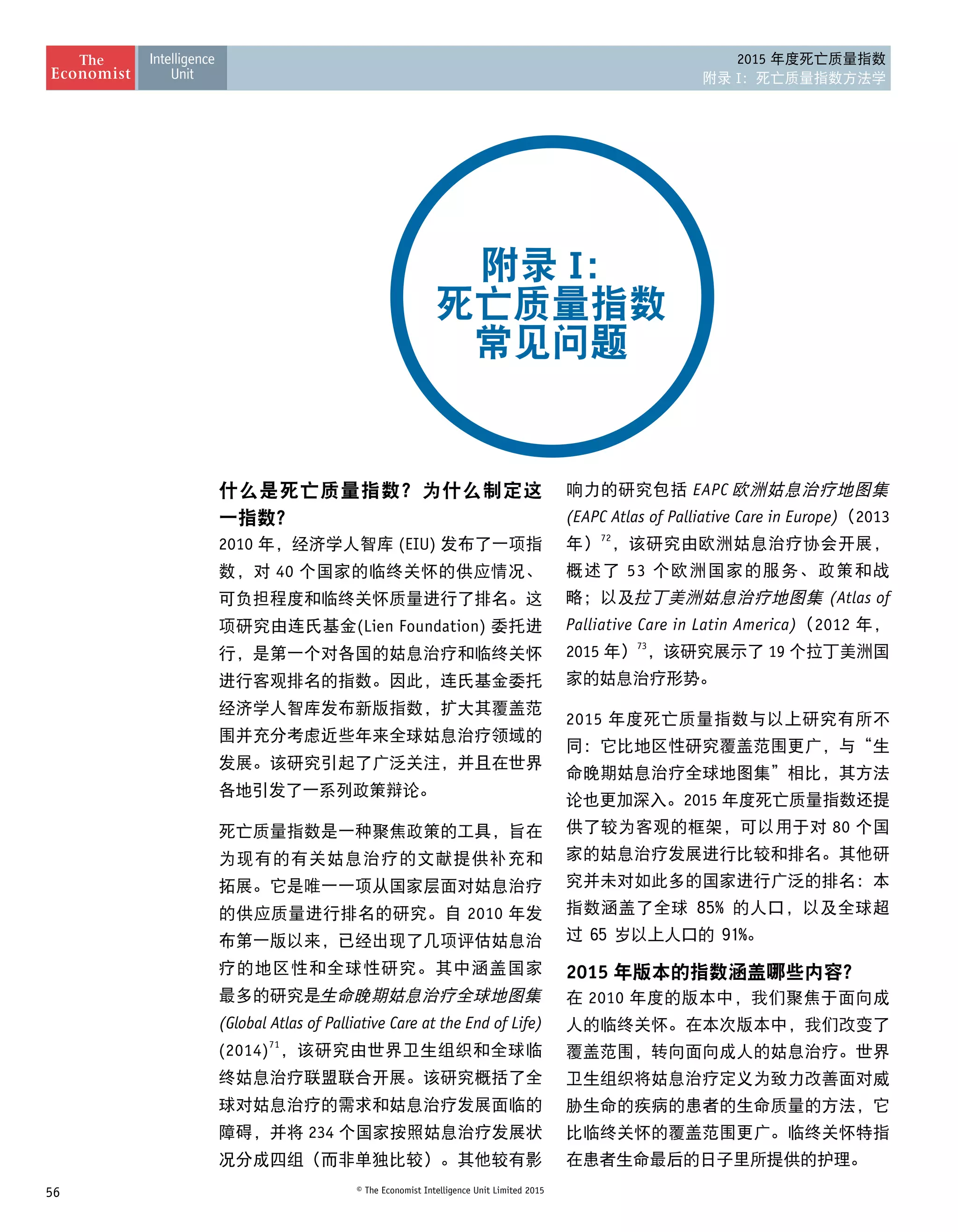 56 © The Economist Intelligence Unit Limited 2015
2015 年度死亡质量指数
附录 I：死亡质量指数方法学
什么是死亡质量指数？为什么制定这
一指数？
2010 年，经济学人智库 (EIU) 发布了一项指
数，对 40 个国家的临终关怀的供应情况、
可负担程度和临终关怀质量进行了排名。这
项研究由连氏基金(Lien Foundation) 委托进
行，是第一个对各国的姑息治疗和临终关怀
进行客观排名的指数。因此，连氏基金委托
经济学人智库发布新版指数，扩大其覆盖范
围并充分考虑近些年来全球姑息治疗领域的
发展。该研究引起了广泛关注，并且在世界
各地引发了一系列政策辩论。
死亡质量指数是一种聚焦政策的工具，旨在
为现有的有关姑息治疗的文献提供补充和
拓展。它是唯一一项从国家层面对姑息治疗
的供应质量进行排名的研究。自 2010 年发
布第一版以来，已经出现了几项评估姑息治
疗的地区性和全球性研究。其中涵盖国家
最多的研究是生命晚期姑息治疗全球地图集
(Global Atlas of Palliative Care at the End of Life)
(2014)71
，该研究由世界卫生组织和全球临
终姑息治疗联盟联合开展。该研究概括了全
球对姑息治疗的需求和姑息治疗发展面临的
障碍，并将 234 个国家按照姑息治疗发展状
况分成四组（而非单独比较）。其他较有影
响力的研究包括 EAPC 欧洲姑息治疗地图集
(EAPC Atlas of Palliative Care in Europe)（2013
年）72
，该研究由欧洲姑息治疗协会开展，
概述了 53 个欧洲国家的服务、政策和战
略；以及拉丁美洲姑息治疗地图集 (Atlas of
Palliative Care in Latin America)（2012 年，
2015 年）73
，该研究展示了 19 个拉丁美洲国
家的姑息治疗形势。
2015 年度死亡质量指数与以上研究有所不
同：它比地区性研究覆盖范围更广，与“生
命晚期姑息治疗全球地图集”相比，其方法
论也更加深入。2015 年度死亡质量指数还提
供了较为客观的框架，可以用于对 80 个国
家的姑息治疗发展进行比较和排名。其他研
究并未对如此多的国家进行广泛的排名：本
指数涵盖了全球 85% 的人口，以及全球超
过 65 岁以上人口的 91%。
2015 年版本的指数涵盖哪些内容？
在 2010 年度的版本中，我们聚焦于面向成
人的临终关怀。在本次版本中，我们改变了
覆盖范围，转向面向成人的姑息治疗。世界
卫生组织将姑息治疗定义为致力改善面对威
胁生命的疾病的患者的生命质量的方法，它
比临终关怀的覆盖范围更广。临终关怀特指
在患者生命最后的日子里所提供的护理。
附录 I：
死亡质量指数
常见问题
 