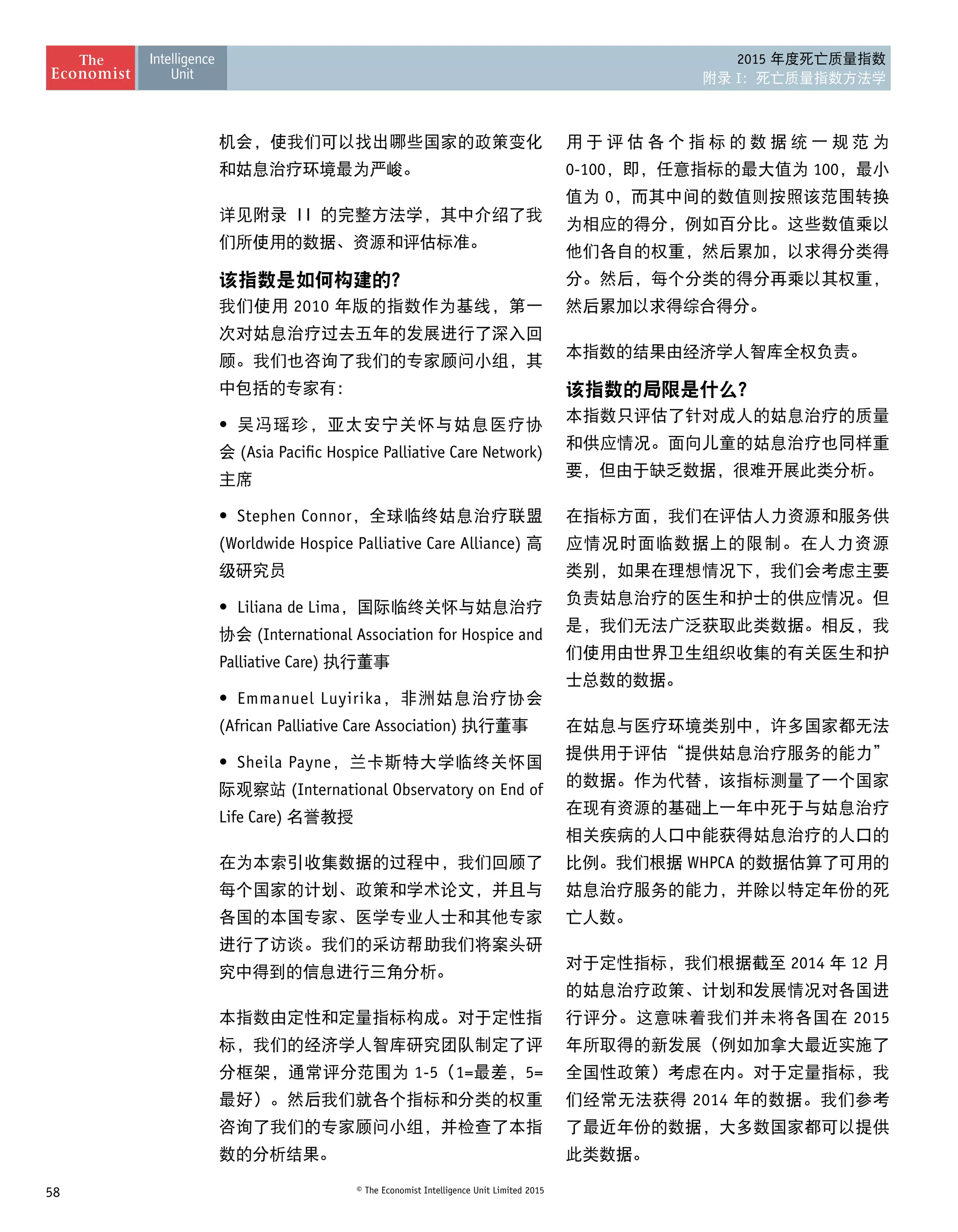 58 © The Economist Intelligence Unit Limited 2015
2015 年度死亡质量指数
附录 I：死亡质量指数方法学
机会，使我们可以找出哪些国家的政策变化
和姑息治疗环境最为严峻。
详见附录 II 的完整方法学，其中介绍了我
们所使用的数据、资源和评估标准。
该指数是如何构建的？
我们使用 2010 年版的指数作为基线，第一
次对姑息治疗过去五年的发展进行了深入回
顾。我们也咨询了我们的专家顾问小组，其
中包括的专家有：
•	 吴冯瑶珍，亚太安宁关怀与姑息医疗协
会 (Asia Pacific Hospice Palliative Care Network)
主席
•	 Stephen Connor，全球临终姑息治疗联盟
(Worldwide Hospice Palliative Care Alliance) 高
级研究员
•	 Liliana de Lima，国际临终关怀与姑息治疗
协会 (International Association for Hospice and
Palliative Care) 执行董事
•	 Emmanuel Luyirika，非洲姑息治疗协会
(African Palliative Care Association) 执行董事
•	 Sheila Payne，兰卡斯特大学临终关怀国
际观察站 (International Observatory on End of
Life Care) 名誉教授
在为本索引收集数据的过程中，我们回顾了
每个国家的计划、政策和学术论文，并且与
各国的本国专家、医学专业人士和其他专家
进行了访谈。我们的采访帮助我们将案头研
究中得到的信息进行三角分析。
本指数由定性和定量指标构成。对于定性指
标，我们的经济学人智库研究团队制定了评
分框架，通常评分范围为 1-5（1=最差，5=
最好）。然后我们就各个指标和分类的权重
咨询了我们的专家顾问小组，并检查了本指
数的分析结果。
用 于 评 估 各 个 指 标 的 数 据 统 一 规 范 为
0-100，即，任意指标的最大值为 100，最小
值为 0，而其中间的数值则按照该范围转换
为相应的得分，例如百分比。这些数值乘以
他们各自的权重，然后累加，以求得分类得
分。然后，每个分类的得分再乘以其权重，
然后累加以求得综合得分。
本指数的结果由经济学人智库全权负责。
该指数的局限是什么？
本指数只评估了针对成人的姑息治疗的质量
和供应情况。面向儿童的姑息治疗也同样重
要，但由于缺乏数据，很难开展此类分析。
在指标方面，我们在评估人力资源和服务供
应情况时面临数据上的限制。在人力资源
类别，如果在理想情况下，我们会考虑主要
负责姑息治疗的医生和护士的供应情况。但
是，我们无法广泛获取此类数据。相反，我
们使用由世界卫生组织收集的有关医生和护
士总数的数据。
在姑息与医疗环境类别中，许多国家都无法
提供用于评估“提供姑息治疗服务的能力”
的数据。作为代替，该指标测量了一个国家
在现有资源的基础上一年中死于与姑息治疗
相关疾病的人口中能获得姑息治疗的人口的
比例。我们根据 WHPCA 的数据估算了可用的
姑息治疗服务的能力，并除以特定年份的死
亡人数。
对于定性指标，我们根据截至 2014 年 12 月
的姑息治疗政策、计划和发展情况对各国进
行评分。这意味着我们并未将各国在 2015
年所取得的新发展（例如加拿大最近实施了
全国性政策）考虑在内。对于定量指标，我
们经常无法获得 2014 年的数据。我们参考
了最近年份的数据，大多数国家都可以提供
此类数据。
 
