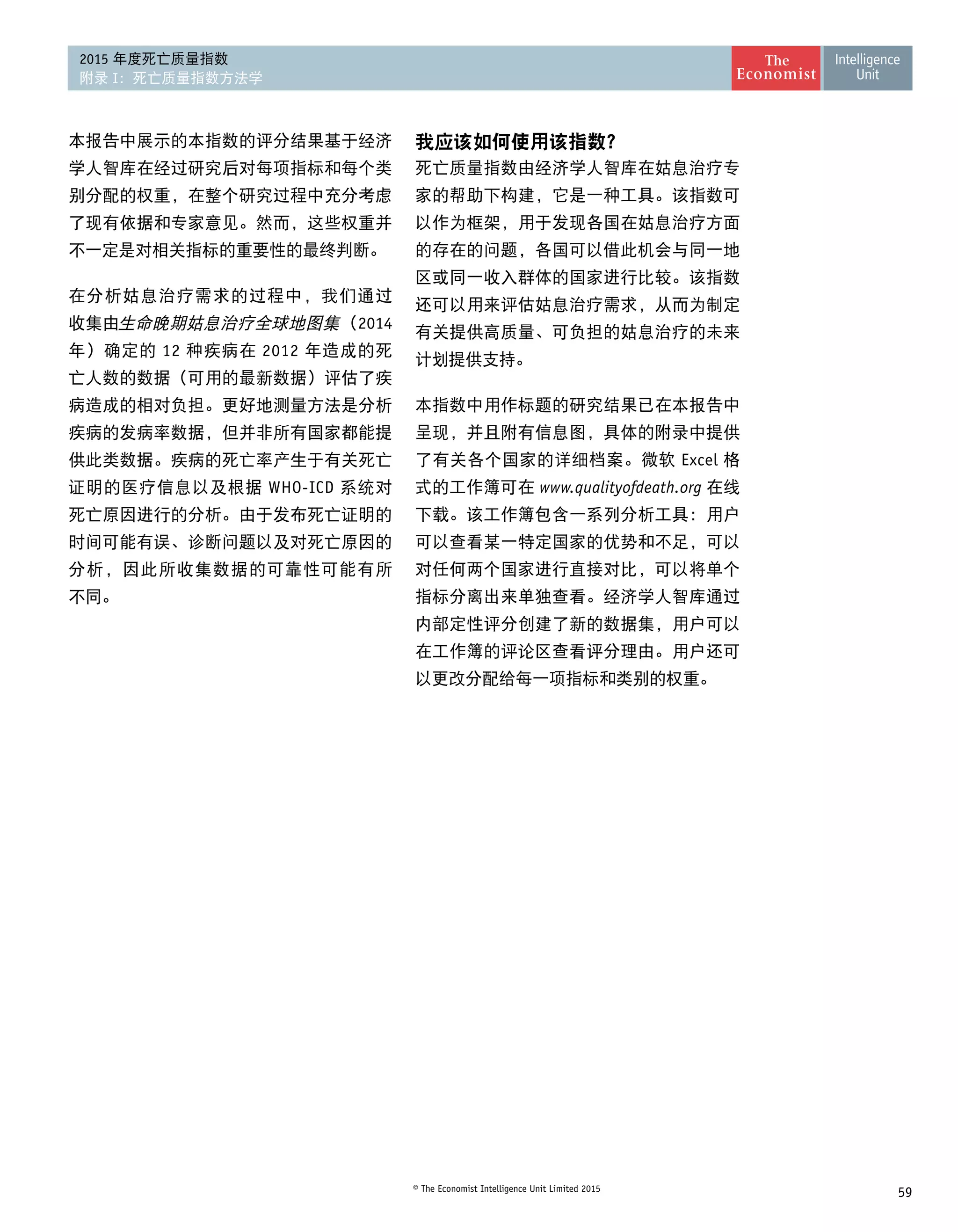 59© The Economist Intelligence Unit Limited 2015
2015 年度死亡质量指数
附录 I：死亡质量指数方法学
本报告中展示的本指数的评分结果基于经济
学人智库在经过研究后对每项指标和每个类
别分配的权重，在整个研究过程中充分考虑
了现有依据和专家意见。然而，这些权重并
不一定是对相关指标的重要性的最终判断。
在分析姑息治疗需求的过程中，我们通过
收集由生命晚期姑息治疗全球地图集（2014
年）确定的 12 种疾病在 2012 年造成的死
亡人数的数据（可用的最新数据）评估了疾
病造成的相对负担。更好地测量方法是分析
疾病的发病率数据，但并非所有国家都能提
供此类数据。疾病的死亡率产生于有关死亡
证明的医疗信息以及根据 WHO-ICD 系统对
死亡原因进行的分析。由于发布死亡证明的
时间可能有误、诊断问题以及对死亡原因的
分析，因此所收集数据的可靠性可能有所 
不同。
我应该如何使用该指数？
死亡质量指数由经济学人智库在姑息治疗专
家的帮助下构建，它是一种工具。该指数可
以作为框架，用于发现各国在姑息治疗方面
的存在的问题，各国可以借此机会与同一地
区或同一收入群体的国家进行比较。该指数
还可以用来评估姑息治疗需求，从而为制定
有关提供高质量、可负担的姑息治疗的未来
计划提供支持。
本指数中用作标题的研究结果已在本报告中
呈现，并且附有信息图，具体的附录中提供
了有关各个国家的详细档案。微软 Excel 格
式的工作簿可在 www.qualityofdeath.org 在线
下载。该工作簿包含一系列分析工具：用户
可以查看某一特定国家的优势和不足，可以
对任何两个国家进行直接对比，可以将单个
指标分离出来单独查看。经济学人智库通过
内部定性评分创建了新的数据集，用户可以
在工作簿的评论区查看评分理由。用户还可
以更改分配给每一项指标和类别的权重。
 