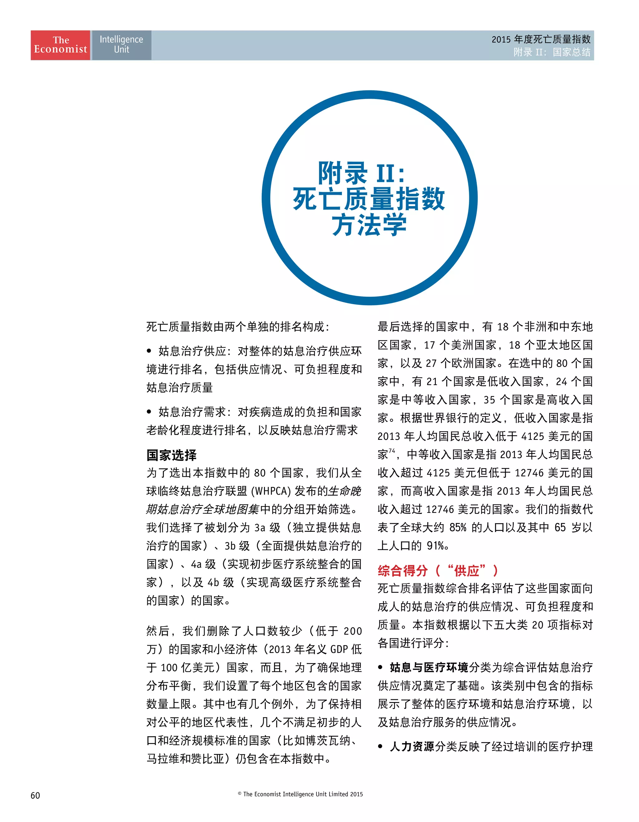 60 © The Economist Intelligence Unit Limited 2015
2015 年度死亡质量指数
附录 II：国家总结
死亡质量指数由两个单独的排名构成：
•	 姑息治疗供应：对整体的姑息治疗供应环
境进行排名，包括供应情况、可负担程度和
姑息治疗质量
•	 姑息治疗需求：对疾病造成的负担和国家
老龄化程度进行排名，以反映姑息治疗需求
国家选择
为了选出本指数中的 80 个国家，我们从全
球临终姑息治疗联盟 (WHPCA) 发布的生命晚
期姑息治疗全球地图集中的分组开始筛选。
我们选择了被划分为 3a 级（独立提供姑息
治疗的国家）、3b 级（全面提供姑息治疗的
国家）、4a 级（实现初步医疗系统整合的国
家），以及 4b 级（实现高级医疗系统整合
的国家）的国家。
然后，我们删除了人口数较少（低于 200
万）的国家和小经济体（2013 年名义 GDP 低
于 100 亿美元）国家，而且，为了确保地理
分布平衡，我们设置了每个地区包含的国家
数量上限。其中也有几个例外，为了保持相
对公平的地区代表性，几个不满足初步的人
口和经济规模标准的国家（比如博茨瓦纳、
马拉维和赞比亚）仍包含在本指数中。
附录 II：
死亡质量指数
方法学
最后选择的国家中，有 18 个非洲和中东地
区国家，17 个美洲国家，18 个亚太地区国
家，以及 27 个欧洲国家。在选中的 80 个国
家中，有 21 个国家是低收入国家，24 个国
家是中等收入国家，35 个国家是高收入国
家。根据世界银行的定义，低收入国家是指
2013 年人均国民总收入低于 4125 美元的国
家74
，中等收入国家是指 2013 年人均国民总
收入超过 4125 美元但低于 12746 美元的国
家，而高收入国家是指 2013 年人均国民总
收入超过 12746 美元的国家。我们的指数代
表了全球大约 85% 的人口以及其中 65 岁以
上人口的 91%。
综合得分（“供应”）
死亡质量指数综合排名评估了这些国家面向
成人的姑息治疗的供应情况、可负担程度和
质量。本指数根据以下五大类 20 项指标对
各国进行评分：
•	 姑息与医疗环境分类为综合评估姑息治疗
供应情况奠定了基础。该类别中包含的指标
展示了整体的医疗环境和姑息治疗环境，以
及姑息治疗服务的供应情况。
•	 人力资源分类反映了经过培训的医疗护理
 