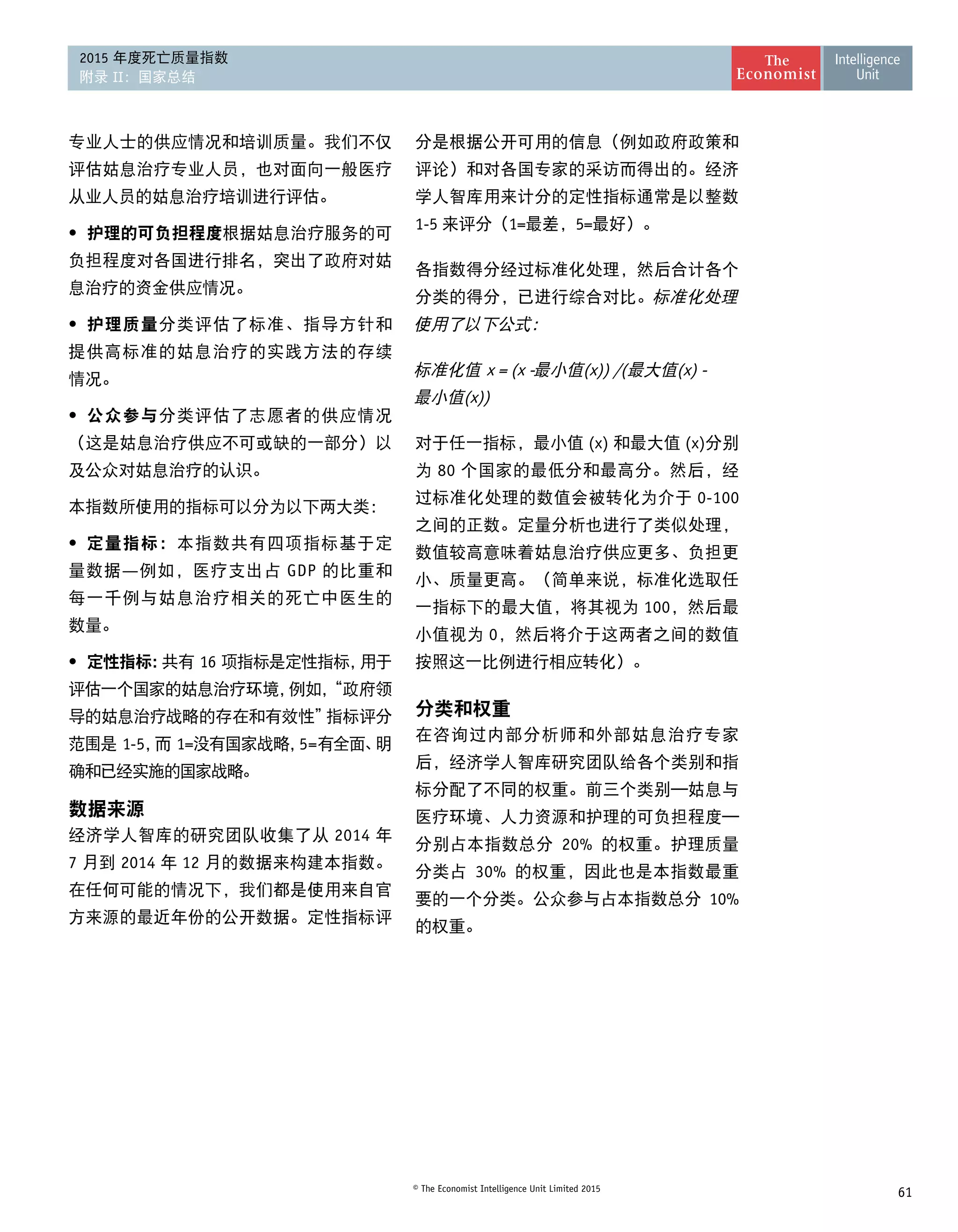 61© The Economist Intelligence Unit Limited 2015
2015 年度死亡质量指数
附录 II：国家总结
专业人士的供应情况和培训质量。我们不仅
评估姑息治疗专业人员，也对面向一般医疗
从业人员的姑息治疗培训进行评估。
•	 护理的可负担程度根据姑息治疗服务的可
负担程度对各国进行排名，突出了政府对姑
息治疗的资金供应情况。
•	 护理质量分类评估了标准、指导方针和
提供高标准的姑息治疗的实践方法的存续 
情况。
•	 公众参与分类评估了志愿者的供应情况
（这是姑息治疗供应不可或缺的一部分）以
及公众对姑息治疗的认识。
本指数所使用的指标可以分为以下两大类：
•	 定量指标：本指数共有四项指标基于定
量数据—例如，医疗支出占 GDP 的比重和
每一千例与姑息治疗相关的死亡中医生的 
数量。
•	 定性指标：共有 16 项指标是定性指标，用于
评估一个国家的姑息治疗环境，例如，“政府领
导的姑息治疗战略的存在和有效性”指标评分
范围是 1-5，而 1=没有国家战略，5=有全面、明
确和已经实施的国家战略。
数据来源
经济学人智库的研究团队收集了从 2014 年
7 月到 2014 年 12 月的数据来构建本指数。
在任何可能的情况下，我们都是使用来自官
方来源的最近年份的公开数据。定性指标评
分是根据公开可用的信息（例如政府政策和
评论）和对各国专家的采访而得出的。经济
学人智库用来计分的定性指标通常是以整数
1-5 来评分（1=最差，5=最好）。
各指数得分经过标准化处理，然后合计各个
分类的得分，已进行综合对比。标准化处理
使用了以下公式：
标准化值 x = (x -最小值(x)) /(最大值(x) -
最小值(x))
对于任一指标，最小值 (x) 和最大值 (x)分别
为 80 个国家的最低分和最高分。然后，经
过标准化处理的数值会被转化为介于 0-100
之间的正数。定量分析也进行了类似处理，
数值较高意味着姑息治疗供应更多、负担更
小、质量更高。（简单来说，标准化选取任
一指标下的最大值，将其视为 100，然后最
小值视为 0，然后将介于这两者之间的数值
按照这一比例进行相应转化）。
分类和权重
在咨询过内部分析师和外部姑息治疗专家
后，经济学人智库研究团队给各个类别和指
标分配了不同的权重。前三个类别—姑息与
医疗环境、人力资源和护理的可负担程度—
分别占本指数总分 20% 的权重。护理质量
分类占 30% 的权重，因此也是本指数最重
要的一个分类。公众参与占本指数总分 10%
的权重。
 
