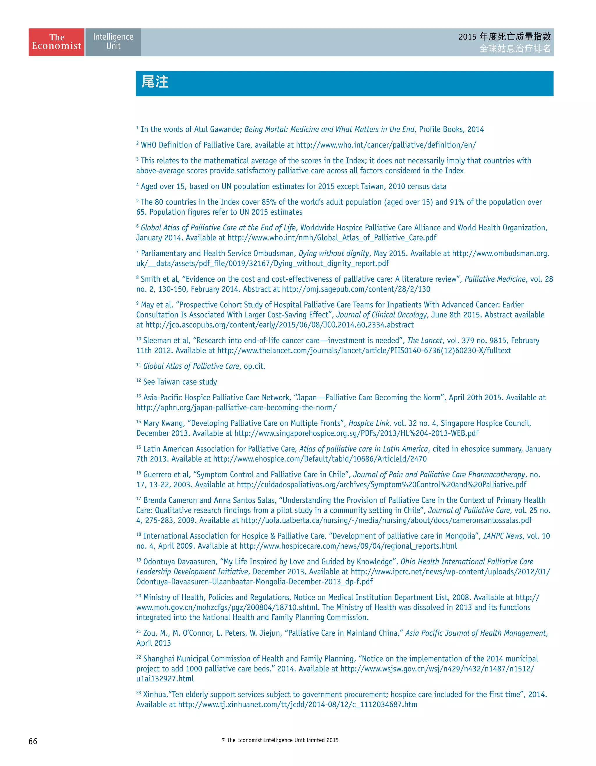 66 © The Economist Intelligence Unit Limited 2015
2015 年度死亡质量指数
全球姑息治疗排名
1
In the words of Atul Gawande; Being Mortal: Medicine and What Matters in the End, Profile Books, 2014
2
WHO Definition of Palliative Care, available at http://www.who.int/cancer/palliative/definition/en/
3
This relates to the mathematical average of the scores in the Index; it does not necessarily imply that countries with
above-average scores provide satisfactory palliative care across all factors considered in the Index
4
Aged over 15, based on UN population estimates for 2015 except Taiwan, 2010 census data
5
The 80 countries in the Index cover 85% of the world’s adult population (aged over 15) and 91% of the population over
65. Population figures refer to UN 2015 estimates
6
Global Atlas of Palliative Care at the End of Life, Worldwide Hospice Palliative Care Alliance and World Health Organization,
January 2014. Available at http://www.who.int/nmh/Global_Atlas_of_Palliative_Care.pdf
7
Parliamentary and Health Service Ombudsman, Dying without dignity, May 2015. Available at http://www.ombudsman.org.
uk/__data/assets/pdf_file/0019/32167/Dying_without_dignity_report.pdf
8
Smith et al, “Evidence on the cost and cost-effectiveness of palliative care: A literature review”, Palliative Medicine, vol. 28
no. 2, 130-150, February 2014. Abstract at http://pmj.sagepub.com/content/28/2/130
9
May et al, “Prospective Cohort Study of Hospital Palliative Care Teams for Inpatients With Advanced Cancer: Earlier
Consultation Is Associated With Larger Cost-Saving Effect”, Journal of Clinical Oncology, June 8th 2015. Abstract available
at http://jco.ascopubs.org/content/early/2015/06/08/JCO.2014.60.2334.abstract
10
Sleeman et al, “Research into end-of-life cancer care—investment is needed”, The Lancet, vol. 379 no. 9815, February
11th 2012. Available at http://www.thelancet.com/journals/lancet/article/PIIS0140-6736(12)60230-X/fulltext
11
Global Atlas of Palliative Care, op.cit.
12
See Taiwan case study
13
Asia-Pacific Hospice Palliative Care Network, “Japan—Palliative Care Becoming the Norm”, April 20th 2015. Available at
http://aphn.org/japan-palliative-care-becoming-the-norm/
14
Mary Kwang, “Developing Palliative Care on Multiple Fronts”, Hospice Link, vol. 32 no. 4, Singapore Hospice Council,
December 2013. Available at http://www.singaporehospice.org.sg/PDFs/2013/HL%204-2013-WEB.pdf
15
Latin American Association for Palliative Care, Atlas of palliative care in Latin America, cited in ehospice summary, January
7th 2013. Available at http://www.ehospice.com/Default/tabid/10686/ArticleId/2470
16
Guerrero et al, “Symptom Control and Palliative Care in Chile”, Journal of Pain and Palliative Care Pharmacotherapy, no.
17, 13-22, 2003. Available at http://cuidadospaliativos.org/archives/Symptom%20Control%20and%20Palliative.pdf
17
Brenda Cameron and Anna Santos Salas, “Understanding the Provision of Palliative Care in the Context of Primary Health
Care: Qualitative research findings from a pilot study in a community setting in Chile”, Journal of Palliative Care, vol. 25 no.
4, 275-283, 2009. Available at http://uofa.ualberta.ca/nursing/-/media/nursing/about/docs/cameronsantossalas.pdf
18
International Association for Hospice  Palliative Care, “Development of palliative care in Mongolia”, IAHPC News, vol. 10
no. 4, April 2009. Available at http://www.hospicecare.com/news/09/04/regional_reports.html
19
Odontuya Davaasuren, “My Life Inspired by Love and Guided by Knowledge”, Ohio Health International Palliative Care
Leadership Development Initiative, December 2013. Available at http://www.ipcrc.net/news/wp-content/uploads/2012/01/
Odontuya-Davaasuren-Ulaanbaatar-Mongolia-December-2013_dp-f.pdf
20
Ministry of Health, Policies and Regulations, Notice on Medical Institution Department List, 2008. Available at http://
www.moh.gov.cn/mohzcfgs/pgz/200804/18710.shtml. The Ministry of Health was dissolved in 2013 and its functions
integrated into the National Health and Family Planning Commission.
21
Zou, M., M. O’Connor, L. Peters, W. Jiejun, “Palliative Care in Mainland China,” Asia Pacific Journal of Health Management,
April 2013
22
Shanghai Municipal Commission of Health and Family Planning, “Notice on the implementation of the 2014 municipal
project to add 1000 palliative care beds,” 2014. Available at http://www.wsjsw.gov.cn/wsj/n429/n432/n1487/n1512/
u1ai132927.html
23
Xinhua,”Ten elderly support services subject to government procurement; hospice care included for the first time”, 2014.
Available at http://www.tj.xinhuanet.com/tt/jcdd/2014-08/12/c_1112034687.htm
尾注
 