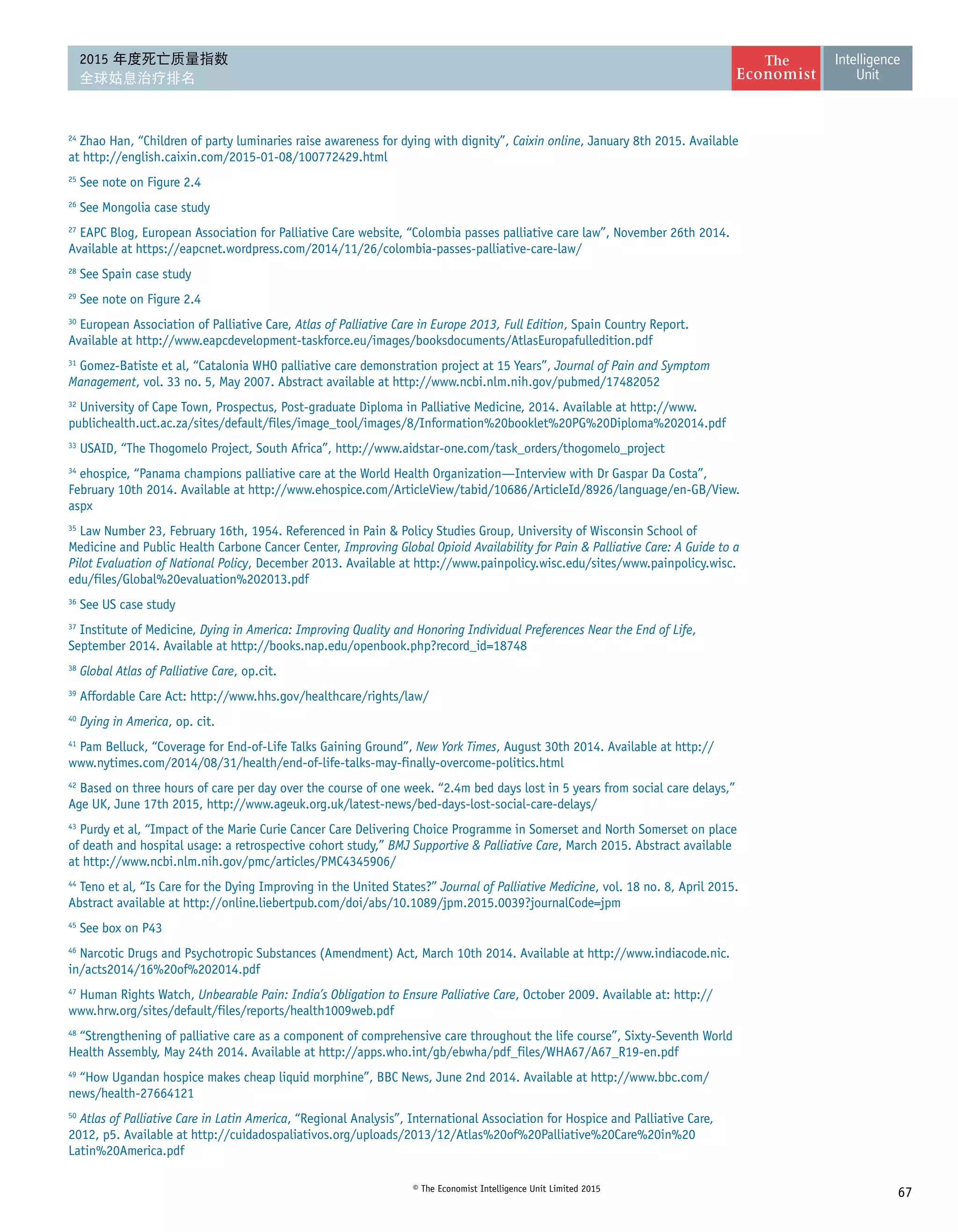 67© The Economist Intelligence Unit Limited 2015
2015 年度死亡质量指数
全球姑息治疗排名
24
Zhao Han, “Children of party luminaries raise awareness for dying with dignity”, Caixin online, January 8th 2015. Available
at http://english.caixin.com/2015-01-08/100772429.html
25
See note on Figure 2.4
26
See Mongolia case study
27
EAPC Blog, European Association for Palliative Care website, “Colombia passes palliative care law”, November 26th 2014.
Available at https://eapcnet.wordpress.com/2014/11/26/colombia-passes-palliative-care-law/
28
See Spain case study
29
See note on Figure 2.4
30
European Association of Palliative Care, Atlas of Palliative Care in Europe 2013, Full Edition, Spain Country Report.
Available at http://www.eapcdevelopment-taskforce.eu/images/booksdocuments/AtlasEuropafulledition.pdf
31
Gomez-Batiste et al, “Catalonia WHO palliative care demonstration project at 15 Years”, Journal of Pain and Symptom
Management, vol. 33 no. 5, May 2007. Abstract available at http://www.ncbi.nlm.nih.gov/pubmed/17482052
32
University of Cape Town, Prospectus, Post-graduate Diploma in Palliative Medicine, 2014. Available at http://www.
publichealth.uct.ac.za/sites/default/files/image_tool/images/8/Information%20booklet%20PG%20Diploma%202014.pdf
33
USAID, “The Thogomelo Project, South Africa”, http://www.aidstar-one.com/task_orders/thogomelo_project
34
ehospice, “Panama champions palliative care at the World Health Organization—Interview with Dr Gaspar Da Costa”,
February 10th 2014. Available at http://www.ehospice.com/ArticleView/tabid/10686/ArticleId/8926/language/en-GB/View.
aspx
35
Law Number 23, February 16th, 1954. Referenced in Pain  Policy Studies Group, University of Wisconsin School of
Medicine and Public Health Carbone Cancer Center, Improving Global Opioid Availability for Pain  Palliative Care: A Guide to a
Pilot Evaluation of National Policy, December 2013. Available at http://www.painpolicy.wisc.edu/sites/www.painpolicy.wisc.
edu/files/Global%20evaluation%202013.pdf
36
See US case study
37
Institute of Medicine, Dying in America: Improving Quality and Honoring Individual Preferences Near the End of Life,
September 2014. Available at http://books.nap.edu/openbook.php?record_id=18748
38
Global Atlas of Palliative Care, op.cit.
39
Affordable Care Act: http://www.hhs.gov/healthcare/rights/law/
40
Dying in America, op. cit.
41
Pam Belluck, “Coverage for End-of-Life Talks Gaining Ground”, New York Times, August 30th 2014. Available at http://
www.nytimes.com/2014/08/31/health/end-of-life-talks-may-finally-overcome-politics.html
42
Based on three hours of care per day over the course of one week. “2.4m bed days lost in 5 years from social care delays,”
Age UK, June 17th 2015, http://www.ageuk.org.uk/latest-news/bed-days-lost-social-care-delays/
43
Purdy et al, “Impact of the Marie Curie Cancer Care Delivering Choice Programme in Somerset and North Somerset on place
of death and hospital usage: a retrospective cohort study,” BMJ Supportive  Palliative Care, March 2015. Abstract available
at http://www.ncbi.nlm.nih.gov/pmc/articles/PMC4345906/
44
Teno et al, “Is Care for the Dying Improving in the United States?” Journal of Palliative Medicine, vol. 18 no. 8, April 2015.
Abstract available at http://online.liebertpub.com/doi/abs/10.1089/jpm.2015.0039?journalCode=jpm
45
See box on P43
46
Narcotic Drugs and Psychotropic Substances (Amendment) Act, March 10th 2014. Available at http://www.indiacode.nic.
in/acts2014/16%20of%202014.pdf
47
Human Rights Watch, Unbearable Pain: India’s Obligation to Ensure Palliative Care, October 2009. Available at: http://
www.hrw.org/sites/default/files/reports/health1009web.pdf
48
“Strengthening of palliative care as a component of comprehensive care throughout the life course”, Sixty-Seventh World
Health Assembly, May 24th 2014. Available at http://apps.who.int/gb/ebwha/pdf_files/WHA67/A67_R19-en.pdf
49
“How Ugandan hospice makes cheap liquid morphine”, BBC News, June 2nd 2014. Available at http://www.bbc.com/
news/health-27664121
50
Atlas of Palliative Care in Latin America, “Regional Analysis”, International Association for Hospice and Palliative Care,
2012, p5. Available at http://cuidadospaliativos.org/uploads/2013/12/Atlas%20of%20Palliative%20Care%20in%20
Latin%20America.pdf
 
