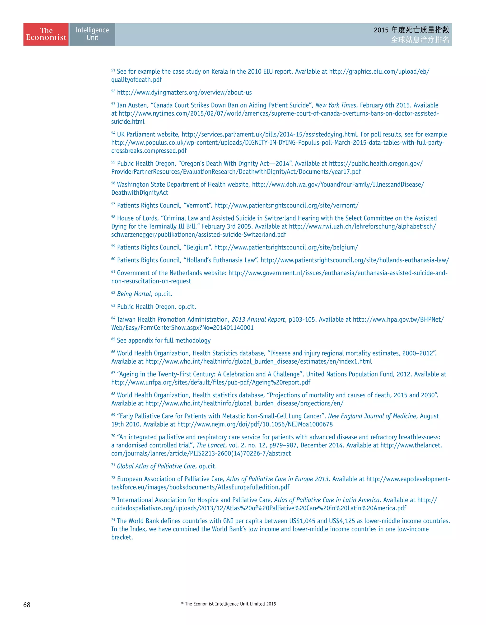 68 © The Economist Intelligence Unit Limited 2015
2015 年度死亡质量指数
全球姑息治疗排名
51
See for example the case study on Kerala in the 2010 EIU report. Available at http://graphics.eiu.com/upload/eb/
qualityofdeath.pdf
52
http://www.dyingmatters.org/overview/about-us
53
Ian Austen, “Canada Court Strikes Down Ban on Aiding Patient Suicide”, New York Times, February 6th 2015. Available
at http://www.nytimes.com/2015/02/07/world/americas/supreme-court-of-canada-overturns-bans-on-doctor-assisted-
suicide.html
54
UK Parliament website, http://services.parliament.uk/bills/2014-15/assisteddying.html. For poll results, see for example
http://www.populus.co.uk/wp-content/uploads/DIGNITY-IN-DYING-Populus-poll-March-2015-data-tables-with-full-party-
crossbreaks.compressed.pdf
55
Public Health Oregon, “Oregon’s Death With Dignity Act—2014”. Available at https://public.health.oregon.gov/
ProviderPartnerResources/EvaluationResearch/DeathwithDignityAct/Documents/year17.pdf
56
Washington State Department of Health website, http://www.doh.wa.gov/YouandYourFamily/IllnessandDisease/
DeathwithDignityAct
57
Patients Rights Council, “Vermont”. http://www.patientsrightscouncil.org/site/vermont/
58
House of Lords, “Criminal Law and Assisted Suicide in Switzerland Hearing with the Select Committee on the Assisted
Dying for the Terminally Ill Bill,” February 3rd 2005. Available at http://www.rwi.uzh.ch/lehreforschung/alphabetisch/
schwarzenegger/publikationen/assisted-suicide-Switzerland.pdf
59
Patients Rights Council, “Belgium”. http://www.patientsrightscouncil.org/site/belgium/
60
Patients Rights Council, “Holland’s Euthanasia Law”. http://www.patientsrightscouncil.org/site/hollands-euthanasia-law/
61
Government of the Netherlands website: http://www.government.nl/issues/euthanasia/euthanasia-assisted-suicide-and-
non-resuscitation-on-request
62
Being Mortal, op.cit.
63
Public Health Oregon, op.cit.
64
Taiwan Health Promotion Administration, 2013 Annual Report, p103-105. Available at http://www.hpa.gov.tw/BHPNet/
Web/Easy/FormCenterShow.aspx?No=201401140001
65
See appendix for full methodology
66
World Health Organization, Health Statistics database, “Disease and injury regional mortality estimates, 2000–2012”.
Available at http://www.who.int/healthinfo/global_burden_disease/estimates/en/index1.html
67
“Ageing in the Twenty-First Century: A Celebration and A Challenge”, United Nations Population Fund, 2012. Available at
http://www.unfpa.org/sites/default/files/pub-pdf/Ageing%20report.pdf
68
World Health Organization, Health statistics database, “Projections of mortality and causes of death, 2015 and 2030”.
Available at http://www.who.int/healthinfo/global_burden_disease/projections/en/
69
“Early Palliative Care for Patients with Metastic Non-Small-Cell Lung Cancer”, New England Journal of Medicine, August
19th 2010. Available at http://www.nejm.org/doi/pdf/10.1056/NEJMoa1000678
70
“An integrated palliative and respiratory care service for patients with advanced disease and refractory breathlessness:
a randomised controlled trial”, The Lancet, vol. 2, no. 12, p979–987, December 2014. Available at http://www.thelancet.
com/journals/lanres/article/PIIS2213-2600(14)70226-7/abstract
71
Global Atlas of Palliative Care, op.cit.
72
European Association of Palliative Care, Atlas of Palliative Care in Europe 2013. Available at http://www.eapcdevelopment-
taskforce.eu/images/booksdocuments/AtlasEuropafulledition.pdf
73
International Association for Hospice and Palliative Care, Atlas of Palliative Care in Latin America. Available at http://
cuidadospaliativos.org/uploads/2013/12/Atlas%20of%20Palliative%20Care%20in%20Latin%20America.pdf
74
The World Bank defines countries with GNI per capita between US$1,045 and US$4,125 as lower-middle income countries.
In the Index, we have combined the World Bank’s low income and lower-middle income countries in one low-income
bracket.
 