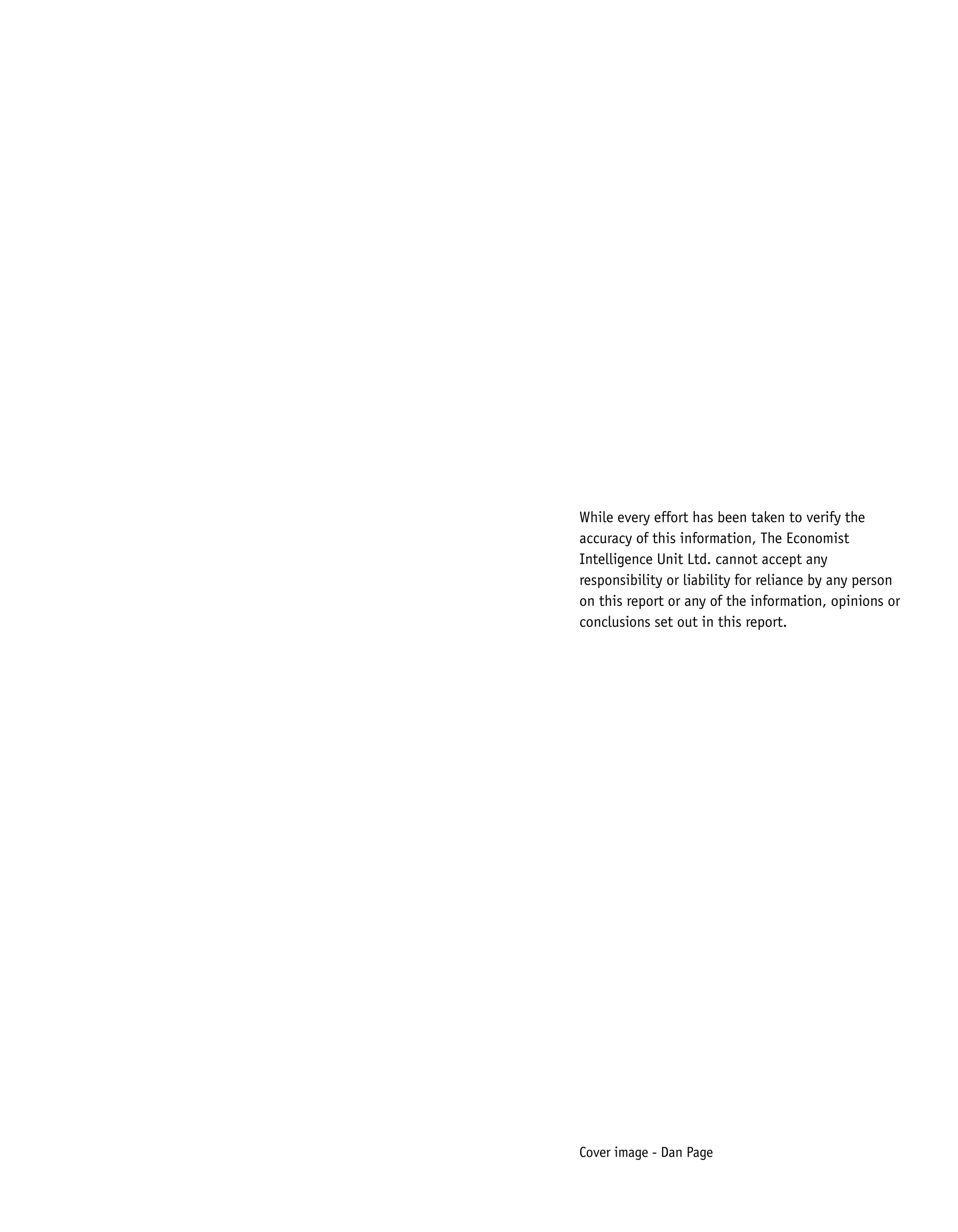 While every effort has been taken to verify the
accuracy of this information, The Economist
Intelligence Unit Ltd. cannot accept any
responsibility or liability for reliance by any person
on this report or any of the information, opinions or
conclusions set out in this report.
Cover image - Dan Page
 