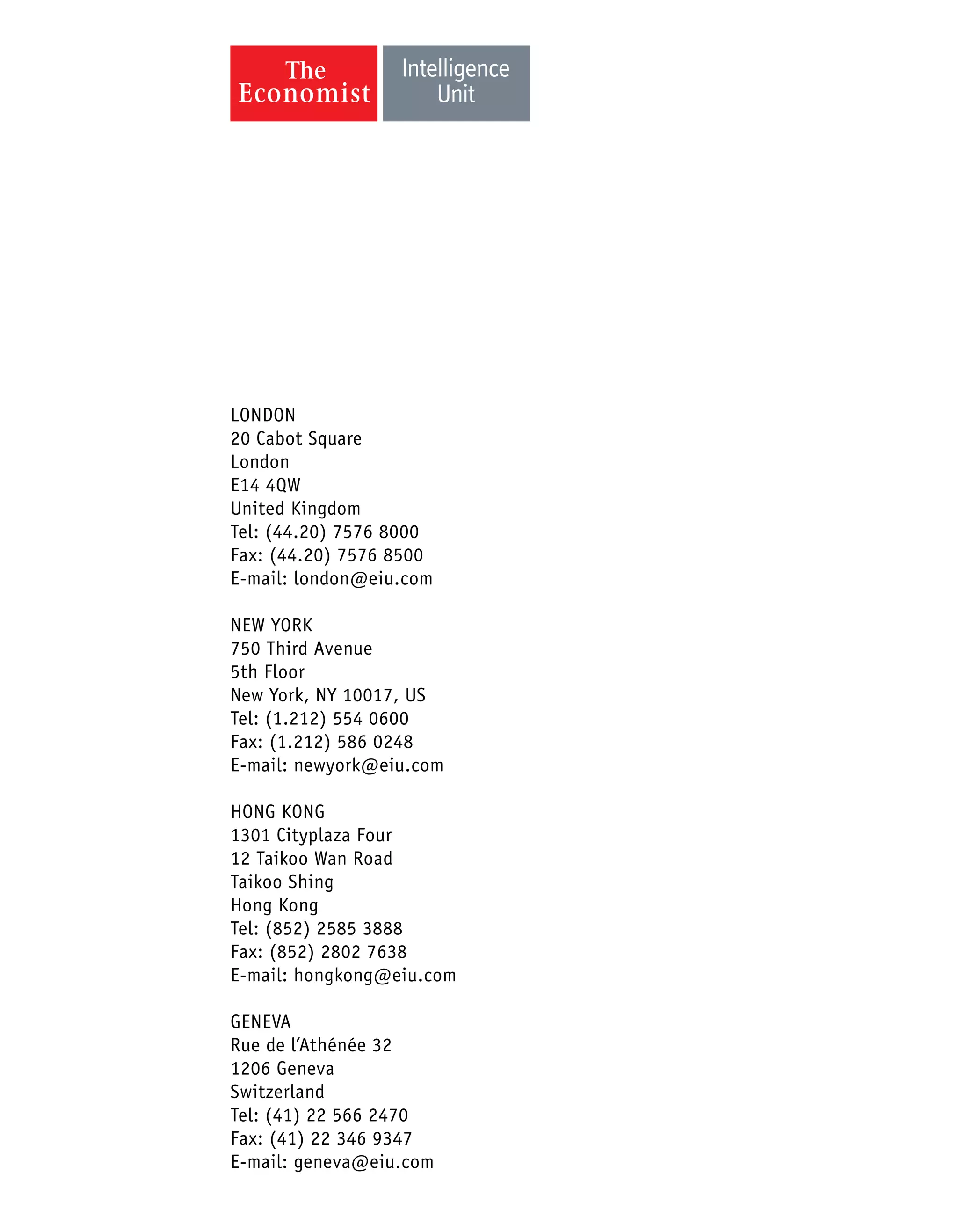 LONDON
20 Cabot Square
London
E14 4QW
United Kingdom
Tel: (44.20) 7576 8000
Fax: (44.20) 7576 8500
E-mail: london@eiu.com
NEW YORK
750 Third Avenue
5th Floor
New York, NY 10017, US
Tel: (1.212) 554 0600
Fax: (1.212) 586 0248
E-mail: newyork@eiu.com
HONG KONG
1301 Cityplaza Four
12 Taikoo Wan Road
Taikoo Shing
Hong Kong
Tel: (852) 2585 3888
Fax: (852) 2802 7638
E-mail: hongkong@eiu.com
GENEVA
Rue de l’Athénée 32
1206 Geneva
Switzerland
Tel: (41) 22 566 2470
Fax: (41) 22 346 9347
E-mail: geneva@eiu.com
 