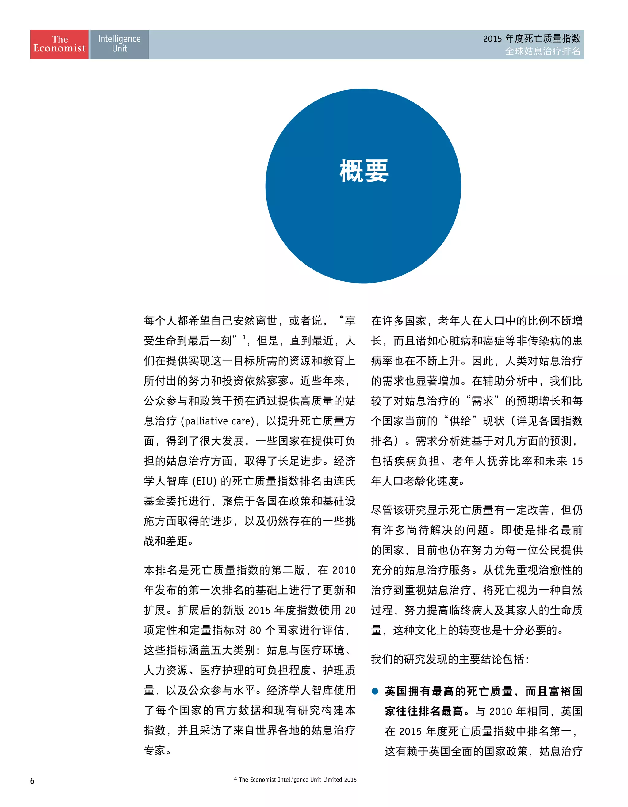 6 © The Economist Intelligence Unit Limited 2015
2015 年度死亡质量指数
全球姑息治疗排名
概要
每个人都希望自己安然离世，或者说，“享
受生命到最后一刻”1
，但是，直到最近，人
们在提供实现这一目标所需的资源和教育上
所付出的努力和投资依然寥寥。近些年来，
公众参与和政策干预在通过提供高质量的姑
息治疗 (palliative care)，以提升死亡质量方
面，得到了很大发展，一些国家在提供可负
担的姑息治疗方面，取得了长足进步。经济
学人智库 (EIU) 的死亡质量指数排名由连氏
基金委托进行，聚焦于各国在政策和基础设
施方面取得的进步，以及仍然存在的一些挑
战和差距。
本排名是死亡质量指数的第二版，在 2010
年发布的第一次排名的基础上进行了更新和
扩展。扩展后的新版 2015 年度指数使用 20
项定性和定量指标对 80 个国家进行评估，
这些指标涵盖五大类别：姑息与医疗环境、
人力资源、医疗护理的可负担程度、护理质
量，以及公众参与水平。经济学人智库使用
了每个国家的官方数据和现有研究构建本 
指数，并且采访了来自世界各地的姑息治疗
专家。
在许多国家，老年人在人口中的比例不断增
长，而且诸如心脏病和癌症等非传染病的患
病率也在不断上升。因此，人类对姑息治疗
的需求也显著增加。在辅助分析中，我们比
较了对姑息治疗的“需求”的预期增长和每
个国家当前的“供给”现状（详见各国指数
排名）。需求分析建基于对几方面的预测，
包括疾病负担、老年人抚养比率和未来 15
年人口老龄化速度。
尽管该研究显示死亡质量有一定改善，但仍
有许多尚待解决的问题。即使是排名最前
的国家，目前也仍在努力为每一位公民提供
充分的姑息治疗服务。从优先重视治愈性的
治疗到重视姑息治疗，将死亡视为一种自然
过程，努力提高临终病人及其家人的生命质
量，这种文化上的转变也是十分必要的。
我们的研究发现的主要结论包括：
l	 英国拥有最高的死亡质量，而且富裕国
家往往排名最高。与 2010 年相同，英国
在 2015 年度死亡质量指数中排名第一，
这有赖于英国全面的国家政策，姑息治疗
 