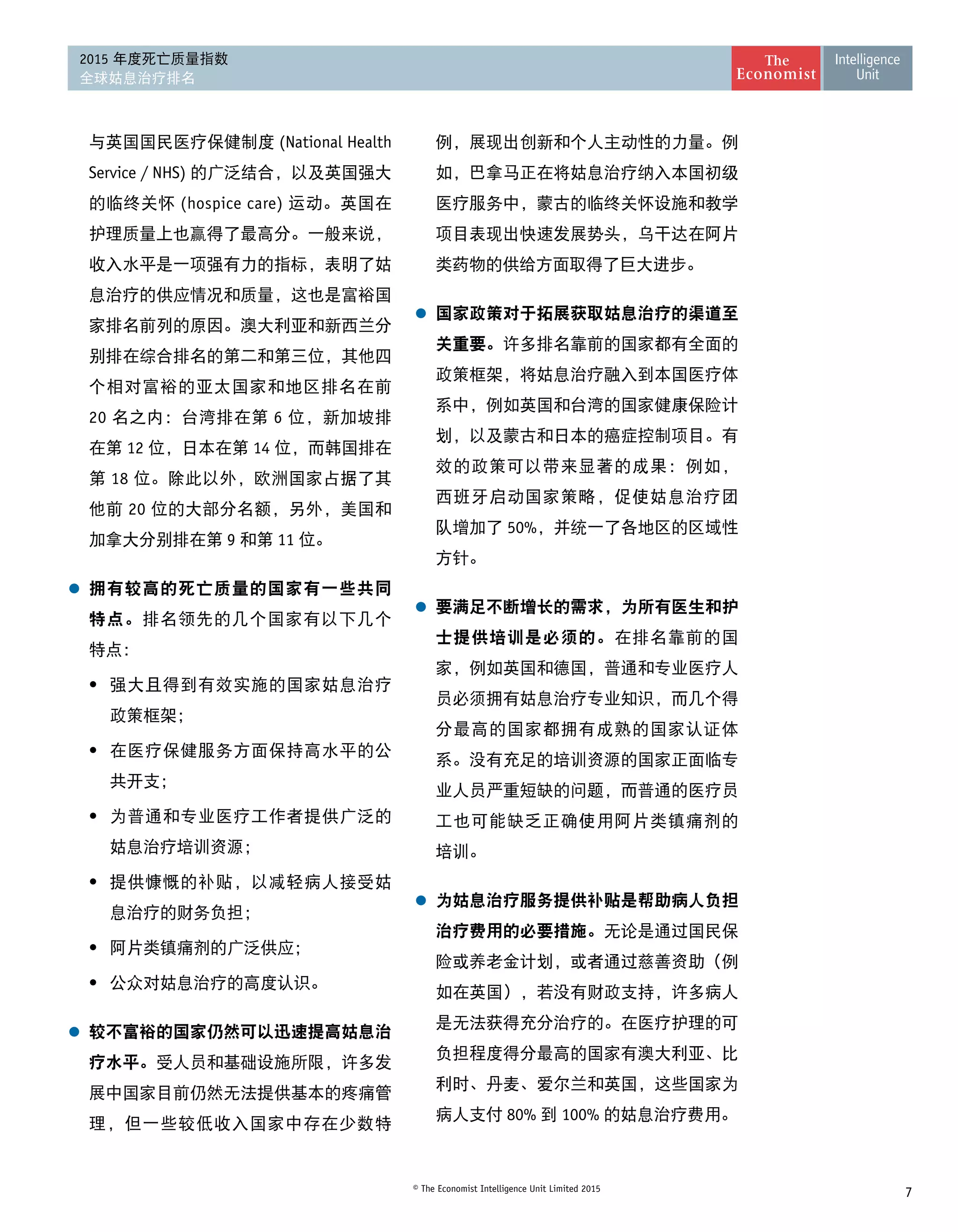 7© The Economist Intelligence Unit Limited 2015
2015 年度死亡质量指数
全球姑息治疗排名
与英国国民医疗保健制度 (National Health
Service / NHS) 的广泛结合，以及英国强大
的临终关怀 (hospice care) 运动。英国在
护理质量上也赢得了最高分。一般来说，
收入水平是一项强有力的指标，表明了姑
息治疗的供应情况和质量，这也是富裕国
家排名前列的原因。澳大利亚和新西兰分
别排在综合排名的第二和第三位，其他四
个相对富裕的亚太国家和地区排名在前
20 名之内：台湾排在第 6 位，新加坡排
在第 12 位，日本在第 14 位，而韩国排在
第 18 位。除此以外，欧洲国家占据了其
他前 20 位的大部分名额，另外，美国和
加拿大分别排在第 9 和第 11 位。
l	 拥有较高的死亡质量的国家有一些共同
特点。排名领先的几个国家有以下几个 
特点：
•	 强大且得到有效实施的国家姑息治疗
政策框架；
•	 在医疗保健服务方面保持高水平的公
共开支；
•	 为普通和专业医疗工作者提供广泛的
姑息治疗培训资源；
•	 提供慷慨的补贴，以减轻病人接受姑
息治疗的财务负担；
•	 阿片类镇痛剂的广泛供应；
•	 公众对姑息治疗的高度认识。
l	 较不富裕的国家仍然可以迅速提高姑息治
疗水平。受人员和基础设施所限，许多发
展中国家目前仍然无法提供基本的疼痛管
理，但一些较低收入国家中存在少数特
例，展现出创新和个人主动性的力量。例
如，巴拿马正在将姑息治疗纳入本国初级
医疗服务中，蒙古的临终关怀设施和教学
项目表现出快速发展势头，乌干达在阿片
类药物的供给方面取得了巨大进步。
l	 国家政策对于拓展获取姑息治疗的渠道至
关重要。许多排名靠前的国家都有全面的
政策框架，将姑息治疗融入到本国医疗体
系中，例如英国和台湾的国家健康保险计
划，以及蒙古和日本的癌症控制项目。有
效的政策可以带来显著的成果：例如， 
西班牙启动国家策略，促使姑息治疗团 
队增加了 50%，并统一了各地区的区域性 
方针。
l	 要满足不断增长的需求，为所有医生和护
士提供培训是必须的。在排名靠前的国
家，例如英国和德国，普通和专业医疗人
员必须拥有姑息治疗专业知识，而几个得
分最高的国家都拥有成熟的国家认证体
系。没有充足的培训资源的国家正面临专
业人员严重短缺的问题，而普通的医疗员
工也可能缺乏正确使用阿片类镇痛剂的 
培训。
l	 为姑息治疗服务提供补贴是帮助病人负担
治疗费用的必要措施。无论是通过国民保
险或养老金计划，或者通过慈善资助（例
如在英国），若没有财政支持，许多病人
是无法获得充分治疗的。在医疗护理的可
负担程度得分最高的国家有澳大利亚、比
利时、丹麦、爱尔兰和英国，这些国家为
病人支付 80% 到 100% 的姑息治疗费用。
 