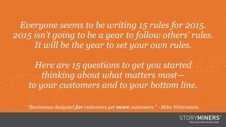 Orange BackgroundEveryone seems to be writing 15 rules for 2015.
2015 isn’t going to be a year to follow others’ rules.
It will be the year to set your own rules. 
Here are 15 questions to get you started
thinking about what matters most—
to your customers and to your bottom line.
“Businesses designed for customers get more customers.” - Mike Wittenstein
 