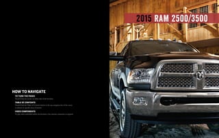 2015 ram 2500/3500
How to Navigate
to turN tHe Pages
Touch/Click the arrows on either side of the brochure
table of CoNteNts
Touch/Click the Table of Contents button in the top navigation bar of the screen
to advance to specific areas of interest
video ComPoNeNts
To play video embedded within the brochure a live internet connection is required
 