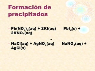 Formación de
precipitados
• Pb(NO3)2(aq) + 2KI(aq) PbI2(s) +
2KNO3(aq)
• NaCl(aq) + AgNO3(aq) NaNO3(aq) +
AgCl(s)
 