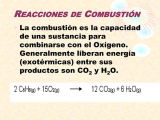 REACCIONES DE COMBUSTIÓN
• La combustión es la capacidad
de una sustancia para
combinarse con el Oxígeno.
Generalmente liberan energía
(exotérmicas) entre sus
productos son CO2 y H2O.
 