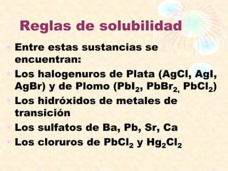 Reglas de solubilidad
• Entre estas sustancias se
encuentran:
• Los halogenuros de Plata (AgCl, AgI,
AgBr) y de Plomo (PbI2, PbBr2, PbCl2)
• Los hidróxidos de metales de
transición
• Los sulfatos de Ba, Pb, Sr, Ca
• Los cloruros de PbCl2 y Hg2Cl2
 