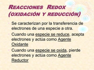 REACCIONES REDOX
(OXIDACIÓN Y REDUCCIÓN)
• Se caracterizan por la transferencia de
electrones de una especie a otra.
• Cuando una especie se reduce, acepta
electrones y actúa como Agente
Oxidante
• Cuando una especie se oxida, pierde
electrones y actúa como Agente
Reductor
 