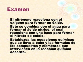 Examen
• El nitrógeno reacciona con el
oxígeno para formar un óxido.
• Este se combina con el agua para
formar el ácido nítrico, el cual
reacciona con una base para formar
el nitrato de calcio.
• Establezca las ecuaciones químicas
que se lleva a cabo y las fórmulas de
los compuestos y elementos que
intervienen en la reacción química
descrita.
 