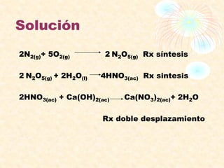 Solución
2N2(g)+ 5O2(g) 2 N2O5(g) Rx síntesis
2 N2O5(g) + 2H2O(l) 4HNO3(ac) Rx sintesis
2HNO3(ac) + Ca(OH)2(ac) Ca(NO3)2(ac)+ 2H2O
Rx doble desplazamiento
 