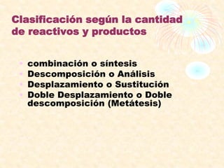 Clasificación según la cantidad
de reactivos y productos
• combinación o síntesis
• Descomposición o Análisis
• Desplazamiento o Sustitución
• Doble Desplazamiento o Doble
descomposición (Metátesis)
 