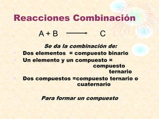 Reacciones Combinación
Se da la combinación de:
• Dos elementos = compuesto binario
• Un elemento y un compuesto =
compuesto
ternario
• Dos compuestos =compuesto ternario o
cuaternario
Para formar un compuesto
A + B C
 