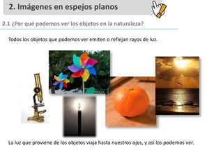 Todos los objetos que podemos ver emiten o reflejan rayos de luz.
La luz que proviene de los objetos viaja hasta nuestros ojos, y así los podemos ver.
2. Imágenes en espejos planos
2.1 ¿Por qué podemos ver los objetos en la naturaleza?
 