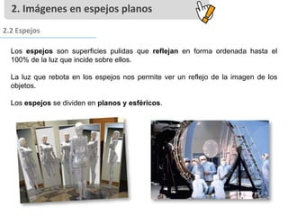 Los espejos son superficies pulidas que reflejan en forma ordenada hasta el
100% de la luz que incide sobre ellos.
La luz que rebota en los espejos nos permite ver un reflejo de la imagen de los
objetos.
Los espejos se dividen en planos y esféricos.
2. Imágenes en espejos planos
2.2 Espejos
 