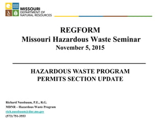 REGFORM
Missouri Hazardous Waste Seminar
November 5, 2015
Richard Nussbaum, P.E., R.G.
MDNR – Hazardous Waste Program
rich.nussbaum@dnr.mo.gov
(573) 751-3553
HAZARDOUS WASTE PROGRAM
PERMITS SECTION UPDATE
 