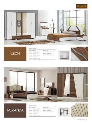 www.regno.com.tr 23
Dolap / Wardrobe
Şifonyer / Dressing Table
Komodin / Commode
Karyola / Bed
Başlık / Headboards
Ölçüler / Measures
G/W: 237 D/D: 62Y/H: 215
G/W: 86 D/D: 45Y/H: 141
G/W: 60 D/D: 45Y/H: 42
G/W: 166 D/D: 210Y/H: 105
G/W: 166 D/D: 8Y/H: 105
Dolap / Wardrobe
Şifonyer / Dressing Table
Komodin / Commode
Ölçüler / Measures
G/W: 241 D/D: 67Y/H: 215
G/W: 93 D/D: 45Y/H: 140
G/W: 63 D/D: 45Y/H: 36
Karyola / Bed
Başlık / Headboards
G/W: 218 D/D: 205Y/H: 115
G/W: 218 D/D: 6Y/H: 115
leon
miranda
 