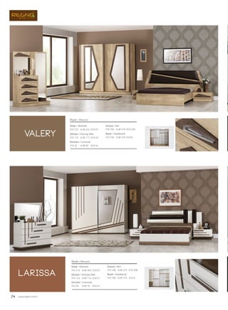 24 www.regno.com.tr
valery
larissa
Dolap / Wardrobe
Şifonyer / Dressing Table
Komodin / Commode
Karyola / Bed
Başlık / Headboards
Ölçüler / Measures
G/W: 245 D/D: 67Y/H: 212
G/W: 114 D/D: 47Y/H: 142
G/W: 70 D/D: 45Y/H: 35
G/W: 219 D/D: 208Y/H: 100
G/W: 219 D/D: 6Y/H: 100
Dolap / Wardrobe
Şifonyer / Dressing Table
Komodin / Commode
Karyola / Bed
Başlık / Headboards
Ölçüler / Measures
G/W: 242 D/D: 67Y/H: 215
G/W: 111 D/D: 45Y/H: 172
G/W: 65 D/D: 44Y/H: 32
G/W: 219 D/D: 205Y/H: 105
G/W: 219 D/D: 6Y/H: 105
 
