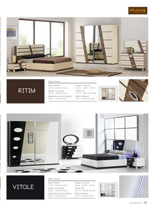 www.regno.com.tr 25
ritim
vitole
Dolap / Wardrobe
Şifonyer / Dressing Table
Şifonyer Ayna / Dressing Table Miror
Komodin / Commode
Karyola / Bed
Başlık / Headboards
Ölçüler / Measures
G/W: 244 D/D: 67Y/H: 215
G/W: 108 D/D: 45Y/H: 85
G/W: 108 D/D: 2Y/H: 60
G/W: 67 D/D: 45Y/H: 49
G/W: 220 D/D: 205Y/H: 115
G/W: 220 D/D: 5Y/H: 115
Dolap / Wardrobe
Şifonyer / Dressing Table
Şifonyer Ayna / Dressing Table Miror
Ölçüler / Measures
G/W: 244 D/D: 67Y/H: 219
G/W: 105 D/D: 45Y/H: 78
G/W: 105 D/D: 2Y/H: 55
Komodin / Commode
Karyola / Bed
Başlık / Headboards
G/W: 72 D/D: 45Y/H: 36
G/W: 215 D/D: 205Y/H: 115
G/W: 215 D/D: 5Y/H: 115
 