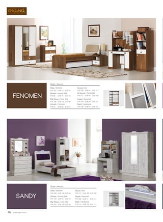 36 www.regno.com.tr
fenomen
sandy
Dolap / Wardrobe
Şifonyer / Dressing Table
Bilg. Masası / Comp. Table
Karyola / Bed
Ölçüler / Measures
G/W: 136 D/D: 60Y/H: 205
G/W: 91 D/D: 45Y/H: 170
G/W: 100 D/D: 60Y/H: 165
G/W: 105 D/D: 205Y/H: 112
Kitaplık / Bookshelf
Başlık / Headboards
G/W: 72 D/D: 45Y/H: 183
G/W: 105 D/D: 12Y/H: 112
Dolap / Wardrobe
Şifonyer / Dressing Table
Bilg. Masası / Comp. Table
Komodin / Commode
Karyola / Bed
Alt Karyola / Pull Out Bed
Kitaplık / Bookshelf
Başlık / Headboards
Ölçüler / Measures
G/W: 122 D/D: 55Y/H: 193
G/W: 75 D/D: 45Y/H: 90
G/W: 116
G/W: 48
D/D: 58
D/D: 44
Y/H: 158
Y/H: 50
G/W: 97
G/W: 95
G/W: 48
D/D: 211
D/D: 195
D/D: 45
Y/H: 100
Y/H: 23
Y/H: 160
G/W: 97 D/D: 10Y/H: 100
 