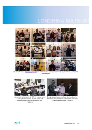 Relatório Anual 2015 10
Álbum do Facebook (https://goo.gl/oiScd0) com as fotos tiradas durante o recolhimento das assinaturas durante o 13º
Londrina Matsuri.
Lançamento da Campanha do MPF “10 medidas contra
a Corrupção” em Londrina. Reunião contou com
entidades civis da cidade em encontro na ACIL.
(16/09/15)
Entrega das assinaturas recolhidas durante o Londrina
Matsuri aos procuradores Luiz Antônio Cibin (esquerda)
e Cláudio Esteves (direita). (16/09/15)
 