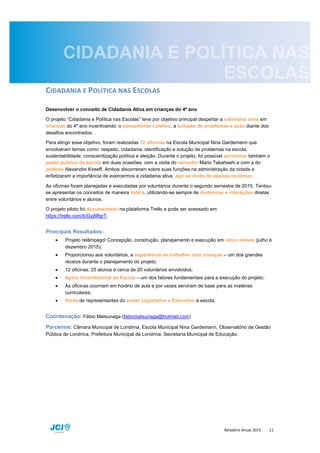 Relatório Anual 2015 11
CIDADANIA E POLÍTICA NAS ESCOLAS
Desenvolver o conceito de Cidadania Ativa em crianças do 4º ano
O projeto “Cidadania e Política nas Escolas” teve por objetivo principal despertar a cidadania ativa em
crianças do 4º ano incentivando: o pensamento coletivo, a solução de problemas e ação diante dos
desafios encontrados.
Para atingir esse objetivo, foram realizadas 12 oficinas na Escola Municipal Nina Gardemann que
envolveram temas como: respeito, cidadania, identificação e solução de problemas na escola,
sustentabilidade, conscientização política e eleição. Durante o projeto, foi possível aproximar também o
poder público da escola em duas ocasiões: com a visita do vereador Mario Takahashi e com a do
prefeito Alexandre Kireeff. Ambos discorreram sobre suas funções na administração da cidade e
enfatizaram a importância de exercermos a cidadania ativa, agir ao invés de apenas reclamar.
As oficinas foram planejadas e executadas por voluntários durante o segundo semestre de 2015. Tentou-
se apresentar os conceitos de maneira lúdica, utilizando-se sempre de dinâmicas e interações diretas
entre voluntários e alunos.
O projeto piloto foi documentado na plataforma Trello e pode ser acessado em:
https://trello.com/b/GyjMfgrT.
Principais Resultados:
 Projeto relâmpago! Concepção, construção, planejamento e execução em cinco meses (julho à
dezembro 2015);
 Proporcionou aos voluntários, a experiência de trabalhar com crianças – um dos grandes
receios durante o planejamento do projeto;
 12 oficinas, 25 alunos e cerca de 20 voluntários envolvidos;
 Apoio incondicional da Escola – um dos fatores fundamentais para a execução do projeto;
 As oficinas ocorriam em horário de aula e por vezes serviram de base para as matérias
curriculares;
 Visita de representantes do poder Legislativo e Executivo à escola;
Coordenação: Fábio Matsunaga (fabiomatsunaga@hotmail.com)
Parceiros: Câmara Municipal de Londrina, Escola Municipal Nina Gardemann, Observatório de Gestão
Pública de Londrina, Prefeitura Municipal de Londrina, Secretaria Municipal de Educação.
 