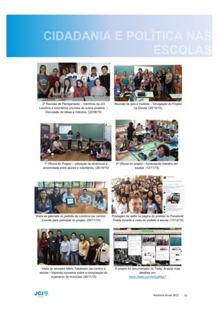 Relatório Anual 2015 12
2ª Reunião de Planejamento – membros da JCI
Londrina e voluntários oriundos de outros projetos. –
Discussão de ideias e métodos. (22/08/15)
Reunião de pais e mestres – Divulgação do Projeto
na Escola. (20/10/15)
1ª Oficina do Projeto – utilização de dinâmicas e
proximidade entre alunos e voluntários. (26/10/15)
6ª Oficina do projeto – fomentando trabalho em
equipe. (12/11/15)
Visita ao gabinete do prefeito de Londrina (ao centro).
Convite para participar do projeto. (05/11/15)
Postagem de selfie na página do prefeito no Facebook.
Tirada durante a visita do prefeito à escola. (10/12/15)
Visita do vereador Mário Takahashi (ao centro) à
escola – trazendo conceitos sobre a composição do
orçamento do município (26/11/15)
O projeto foi documentado no Trello. Acesse mais
detalhes em:
https://trello.com/b/GyjMfgrT
 