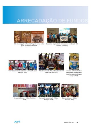Relatório Anual 2015 14
Arte de divulgação da Palestra “Cagando somos todos
iguais” por Jonas Kazmirczak.
Foto oficial do palestrante Jonas com os membros da JCI
Londrina. (21/09/15)
Voluntários cuidando da barraca durante o III Japan
Fest (out. 2015).
Foto da barraca da JCI Londrina durante o III
Japan Fest (out. 2015)
O pastel de “minion” estava
disponível na barraca da JCI
Londrina durante o III Japan
Fest (out. 2015).
Barraca de Bebidas – X Odori Fest (nov.
2015)
Barraca de pastel e açaí – X Odori
Fest (nov. 2015)
Barraca de jogos – X Odori
Fest (nov. 2015)
 