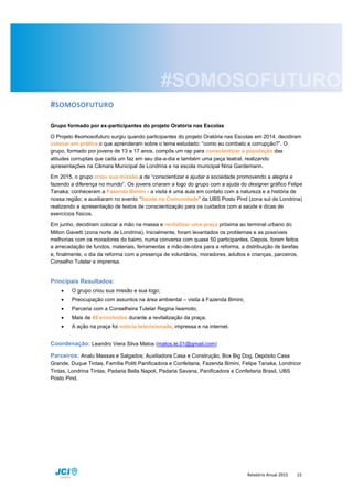 Relatório Anual 2015 15
#SOMOSOFUTURO
Grupo formado por ex-participantes do projeto Oratória nas Escolas
O Projeto #somosofuturo surgiu quando participantes do projeto Oratória nas Escolas em 2014, decidiram
colocar em prática o que aprenderam sobre o tema estudado: “como eu combato a corrupção?”. O
grupo, formado por jovens de 13 a 17 anos, compôs um rap para conscientizar a população das
atitudes corruptas que cada um faz em seu dia-a-dia e também uma peça teatral, realizando
apresentações na Câmara Municipal de Londrina e na escola municipal Nina Gardemann.
Em 2015, o grupo criou sua missão a de “conscientizar e ajudar a sociedade promovendo a alegria e
fazendo a diferença no mundo”. Os jovens criaram a logo do grupo com a ajuda do designer gráfico Felipe
Tanaka; conheceram a Fazenda Bimini - a visita é uma aula em contato com a natureza e a história de
nossa região; e auxiliaram no evento “Saúde na Comunidade” da UBS Posto Pind (zona sul de Londrina)
realizando a apresentação de textos de conscientização para os cuidados com a saúde e dicas de
exercícios físicos.
Em junho, decidiram colocar a mão na massa e revitalizar uma praça próxima ao terminal urbano do
Milton Gavetti (zona norte de Londrina). Inicialmente, foram levantados os problemas e as possíveis
melhorias com os moradores do bairro, numa conversa com quase 50 participantes. Depois, foram feitos
a arrecadação de fundos, materiais, ferramentas e mão-de-obra para a reforma, a distribuição de tarefas
e, finalmente, o dia da reforma com a presença de voluntários, moradores, adultos e crianças, parceiros,
Conselho Tutelar e imprensa.
Principais Resultados:
 O grupo criou sua missão e sua logo;
 Preocupação com assuntos na área ambiental – visita à Fazenda Bimini;
 Parceria com a Conselheira Tutelar Regina Iwamoto;
 Mais de 40 envolvidos durante a revitalização da praça;
 A ação na praça foi notícia televisionada, impressa e na internet.
Coordenação: Leandro Viera Silva Matos (matos.le.01@gmail.com)
Parceiros: Analu Massas e Salgados; Auxiliadora Casa e Construção, Box Big Dog, Depósito Casa
Grande, Duque Tintas, Família Politi Panificadora e Confeitaria, Fazenda Bimini, Felipe Tanaka, Londricor
Tintas, Londrina Tintas, Padaria Bella Napoli, Padaria Savana, Panificadora e Confeitaria Brasil, UBS
Posto Pind.
 