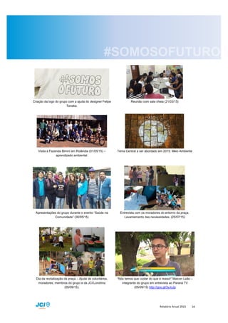 Relatório Anual 2015 16
Criação da logo do grupo com a ajuda do designer Felipe
Tanaka.
Reunião com sala cheia (21/03/15)
Visita à Fazenda Bimini em Rolândia (01/05/15) –
aprendizado ambiental.
Tema Central a ser abordado em 2015: Meio Ambiente
Apresentações do grupo durante o evento “Saúde na
Comunidade” (30/05/15)
Entrevista com os moradores do entorno da praça.
Levantamento das necessidades. (25/07/15)
Dia da revitalização da praça – Ajuda de voluntários,
moradores, membros do grupo e da JCI Londrina
(05/09/15).
“Nós temos que cuidar do que é nosso!” Maicon Leão –
integrante do grupo em entrevista ao Paraná TV
(05/09/15) http://goo.gl/3yJoJp
 