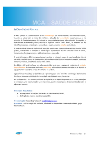 Relatório Anual 2015 19
MCA – SAÚDE PÚBLICA
O MCA (Marco da Cidadania Ativa) é uma metodologia que nossa entidade, em nível internacional,
incentiva a utilizar com o intuito de melhorar a situação das comunidades locais baseando-se no
conceito de Cidadania Ativa da JCI. Entende-se como cidadania ativa a ação voluntária de cidadãos e
comunidades trabalhando juntos para buscar objetivos comuns. Desta forma, os membros da JCI
identificam desafios, empoderam a comunidade e atuam para criar soluções sustentáveis.
O objetivo deste projeto é implementar soluções sustentáveis para problemas encontrados na saúde
pública, trabalhando na redução da sobrecarga e superlotação de uma unidade básica de saúde,
inicialmente, além de promover a saúde e incentivar a prevenção.
O projeto iniciou em 2014 com pesquisas para analisar as principais causas da superlotação do sistema
de saúde com indicadores do poder público, Fórum Desenvolve Londrina, empresas privadas, pesquisas
eleitorais, médicos, conselheiros locais, entre outros.
Em 2015, a JCI Londrina focou em ações construídas junto com a equipe de residentes da unidade
básica de saúde do Parque das Indústrias, posto Pind, auxiliando inicialmente na captação de recursos e
equipamentos necessários para o atendimento na unidade.
Após diversas discussões, foi definido que o próximo passo seria fomentar a reativação do Conselho
Local uma vez que a mobilização da comunidade atendida pelo posto é essencial.
No final de maio, a JCI Londrina participou da organização do evento de promoção da saúde, prevenção
e bem estar, junto à comunidade. E, em novembro, auxiliou na campanha de conscientização sobre o
câncer em homens.
Principais Resultados:
 Fortalecimento da parceria com a UBS do Parque das Indústrias;
 Definição dos maiores atendimentos da UBS.
Coordenação: Nelson Seiji Takahashi (seiji8503@gmail.com)
Parceiros: UBS do Parque das Indústrias, residentes da Universidade Estadual de Londrina, grupo
#somosofuturo.
 