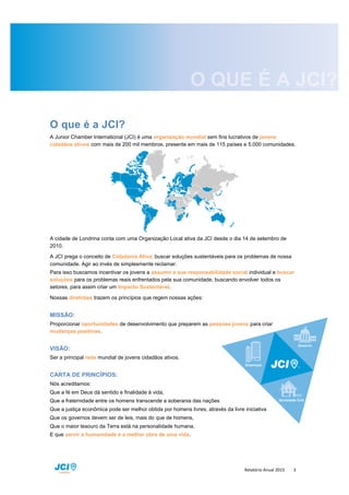 Relatório Anual 2015 3
O que é a JCI?
A Junior Chamber International (JCI) é uma organização mundial sem fins lucrativos de jovens
cidadãos ativos com mais de 200 mil membros, presente em mais de 115 países e 5.000 comunidades.
A cidade de Londrina conta com uma Organização Local ativa da JCI desde o dia 14 de setembro de
2010.
A JCI prega o conceito de Cidadania Ativa: buscar soluções sustentáveis para os problemas de nossa
comunidade. Agir ao invés de simplesmente reclamar.
Para isso buscamos incentivar os jovens a assumir a sua responsabilidade social individual e buscar
soluções para os problemas reais enfrentados pela sua comunidade, buscando envolver todos os
setores, para assim criar um Impacto Sustentável.
Nossas diretrizes trazem os princípios que regem nossas ações:
MISSÃO:
Proporcionar oportunidades de desenvolvimento que preparem as pessoas jovens para criar
mudanças positivas.
VISÃO:
Ser a principal rede mundial de jovens cidadãos ativos.
CARTA DE PRINCÍPIOS:
Nós acreditamos:
Que a fé em Deus dá sentido e finalidade à vida,
Que a fraternidade entre os homens transcende a soberania das nações
Que a justiça econômica pode ser melhor obtida por homens livres, através da livre iniciativa
Que os governos devem ser de leis, mais do que de homens,
Que o maior tesouro da Terra está na personalidade humana,
E que servir a humanidade é a melhor obra de uma vida.
 