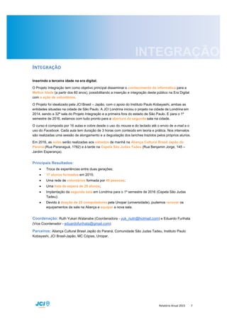 Relatório Anual 2015 7
INTEGRAÇÃO
Inserindo a terceira idade na era digital.
O Projeto Integração tem como objetivo principal disseminar o conhecimento da informática para a
Melhor Idade (a partir dos 60 anos), possibilitando a inserção e integração deste público na Era Digital
com a ação de voluntários.
O Projeto foi idealizado pela JCI Brasil – Japão, com o apoio do Instituto Paulo Kobayashi, ambas as
entidades situadas na cidade de São Paulo. A JCI Londrina iniciou o projeto na cidade de Londrina em
2014, sendo a 32ª sala do Projeto Integração e a primeira fora do estado de São Paulo. E para o 1º
semestre de 2016, estamos com tudo pronto para a abertura da segunda sala na cidade.
O curso é composto por 16 aulas e cobre desde o uso do mouse e do teclado até o envio de e-mail e o
uso do Facebook. Cada aula tem duração de 3 horas com conteúdo em teoria e prática. Nos intervalos
são realizadas uma sessão de alongamento e a degustação dos lanches trazidos pelos próprios alunos.
Em 2016, as aulas serão realizadas aos sábados de manhã na Aliança Cultural Brasil Japão do
Paraná (Rua Paranaguá, 1782) e à tarde na Capela São Judas Tadeu (Rua Benjamin Jorge, 145 –
Jardim Esperança).
Principais Resultados:
 Troca de experiências entre duas gerações;
 17 alunos formados em 2015;
 Uma rede de voluntários formada por 49 pessoas;
 Uma lista de espera de 29 alunos;
 Implantação da segunda sala em Londrina para o 1º semestre de 2016 (Capela São Judas
Tadeu);
 Devido à doação de 25 computadores pela Unopar (universidade), pudemos renovar os
equipamentos da sala na Aliança e equipar a nova sala.
Coordenação: Ruth Yukari Watanabe (Coordenadora - yuk_nutri@hotmail.com) e Eduardo Furihata
(Vice Coordenador - eduardofurihata@gmail.com)
Parceiros: Aliança Cultural Brasil Japão do Paraná, Comunidade São Judas Tadeu, Instituto Paulo
Kobayashi, JCI Brasil-Japão, MC Cópias, Unopar.
 