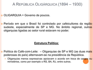A REPÚBLICA OLIGÁRQUICA (1894 – 1930)
 OLIGARQUIA = Governo de poucos.
 Período em que o Brasil foi controlado por cafeicultores da região
sudeste, especialmente de SP e MG. No âmbito regional, outras
oligarquias ligadas ao setor rural estavam no poder.
Estrutura Política:
 Política do Café-com-Leite: – Oligarquias de SP e MG (as duas mais
poderosas do país) alternavam-se na presidência da República.
 Oligarquias menos expressivas apoiavam o acordo em troca de cargos ou
ministérios, como por exemplo o RS, BA, RJ, entre outros.
 