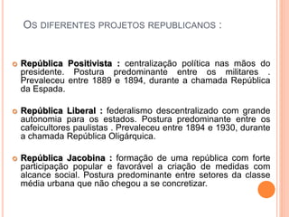 OS DIFERENTES PROJETOS REPUBLICANOS :
 República Positivista : centralização política nas mãos do
presidente. Postura predominante entre os militares .
Prevaleceu entre 1889 e 1894, durante a chamada República
da Espada.
 República Liberal : federalismo descentralizado com grande
autonomia para os estados. Postura predominante entre os
cafeicultores paulistas . Prevaleceu entre 1894 e 1930, durante
a chamada República Oligárquica.
 República Jacobina : formação de uma república com forte
participação popular e favorável a criação de medidas com
alcance social. Postura predominante entre setores da classe
média urbana que não chegou a se concretizar.
 