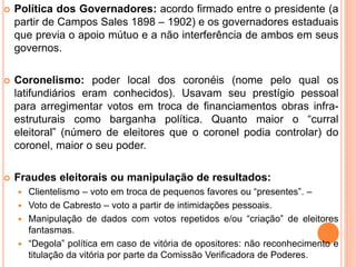  Política dos Governadores: acordo firmado entre o presidente (a
partir de Campos Sales 1898 – 1902) e os governadores estaduais
que previa o apoio mútuo e a não interferência de ambos em seus
governos.
 Coronelismo: poder local dos coronéis (nome pelo qual os
latifundiários eram conhecidos). Usavam seu prestígio pessoal
para arregimentar votos em troca de financiamentos obras infra-
estruturais como barganha política. Quanto maior o “curral
eleitoral” (número de eleitores que o coronel podia controlar) do
coronel, maior o seu poder.
 Fraudes eleitorais ou manipulação de resultados:
 Clientelismo – voto em troca de pequenos favores ou “presentes”. –
 Voto de Cabresto – voto a partir de intimidações pessoais.
 Manipulação de dados com votos repetidos e/ou “criação” de eleitores
fantasmas.
 “Degola” política em caso de vitória de opositores: não reconhecimento e
titulação da vitória por parte da Comissão Verificadora de Poderes.
 