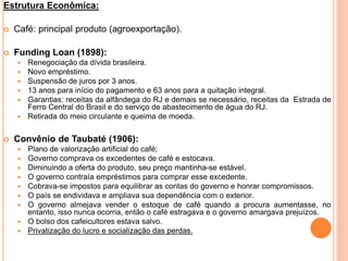 Estrutura Econômica:
 Café: principal produto (agroexportação).
 Funding Loan (1898):
 Renegociação da dívida brasileira.
 Novo empréstimo.
 Suspensão de juros por 3 anos.
 13 anos para início do pagamento e 63 anos para a quitação integral.
 Garantias: receitas da alfândega do RJ e demais se necessário, receitas da Estrada de
Ferro Central do Brasil e do serviço de abastecimento de água do RJ.
 Retirada do meio circulante e queima de moeda.
 Convênio de Taubaté (1906):
 Plano de valorização artificial do café;
 Governo comprava os excedentes de café e estocava.
 Diminuindo a oferta do produto, seu preço mantinha-se estável.
 O governo contraía empréstimos para comprar esse excedente.
 Cobrava-se impostos para equilibrar as contas do governo e honrar compromissos.
 O país se endividava e ampliava sua dependência com o exterior.
 O governo almejava vender o estoque de café quando a procura aumentasse, no
entanto, isso nunca ocorria, então o café estragava e o governo amargava prejuízos.
 O bolso dos cafeicultores estava salvo.
 Privatização do lucro e socialização das perdas.
 