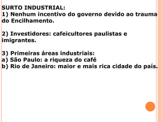 SURTO INDUSTRIAL:
1) Nenhum incentivo do governo devido ao trauma
do Encilhamento.
2) Investidores: cafeicultores paulistas e
imigrantes.
3) Primeiras áreas industriais:
a) São Paulo: a riqueza do café
b) Rio de Janeiro: maior e mais rica cidade do país.
 