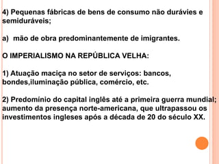 4) Pequenas fábricas de bens de consumo não durávies e
semiduráveis;
a) mão de obra predominantemente de imigrantes.
O IMPERIALISMO NA REPÚBLICA VELHA:
1) Atuação maciça no setor de serviços: bancos,
bondes,iluminação pública, comércio, etc.
2) Predomínio do capital inglês até a primeira guerra mundial;
aumento da presença norte-americana, que ultrapassou os
investimentos ingleses após a década de 20 do século XX.
 