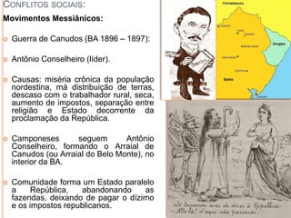 CONFLITOS SOCIAIS:
Movimentos Messiânicos:
 Guerra de Canudos (BA 1896 – 1897):
 Antônio Conselheiro (líder).
 Causas: miséria crônica da população
nordestina, má distribuição de terras,
descaso com o trabalhador rural, seca,
aumento de impostos, separação entre
religião e Estado decorrente da
proclamação da República.
 Camponeses seguem Antônio
Conselheiro, formando o Arraial de
Canudos (ou Arraial do Belo Monte), no
interior da BA.
 Comunidade forma um Estado paralelo
a República, abandonando as
fazendas, deixando de pagar o dízimo
e os impostos republicanos.
 