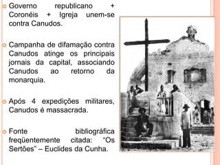  Governo republicano +
Coronéis + Igreja unem-se
contra Canudos.
 Campanha de difamação contra
Canudos atinge os principais
jornais da capital, associando
Canudos ao retorno da
monarquia.
 Após 4 expedições militares,
Canudos é massacrada.
 Fonte bibliográfica
freqüentemente citada: “Os
Sertões” – Euclides da Cunha.
 