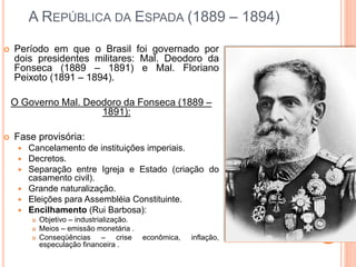 A REPÚBLICA DA ESPADA (1889 – 1894)
 Período em que o Brasil foi governado por
dois presidentes militares: Mal. Deodoro da
Fonseca (1889 – 1891) e Mal. Floriano
Peixoto (1891 – 1894).
O Governo Mal. Deodoro da Fonseca (1889 –
1891):
 Fase provisória:
 Cancelamento de instituições imperiais.
 Decretos.
 Separação entre Igreja e Estado (criação do
casamento civil).
 Grande naturalização.
 Eleições para Assembléia Constituinte.
 Encilhamento (Rui Barbosa):
 Objetivo – industrialização.
 Meios – emissão monetária .
 Conseqüências – crise econômica, inflação,
especulação financeira .
 